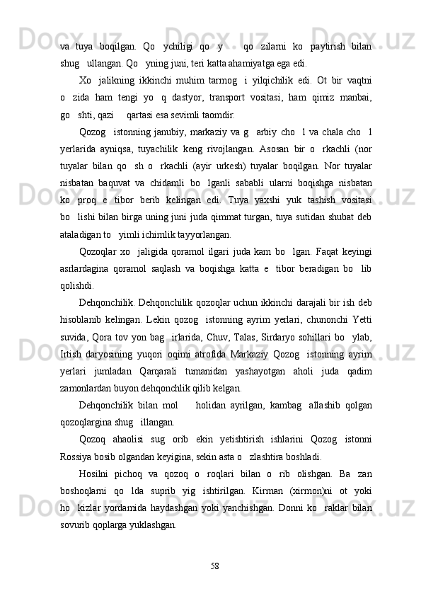 va   tuya   boqilgan.   Qo ychiligi   qo y     qo zilarni   ko paytirish   bilan    
shug ullangan. Qo yning juni, teri katta ahamiyatga ega edi.	
 
Xo jalikning   ikkinchi   muhim   tarmog i   yilqichilik   edi.   Ot   bir   vaqtni	
 
o zida   ham   tengi   yo q   dastyor,   transport   vositasi,   ham   qimiz   manbai,	
 
go shti, qazi   qartasi esa sevimli taomdir.
 
Qozog istonning   janubiy,   markaziy   va   g arbiy   cho l   va   chala   cho l	
   
yerlarida   ayniqsa,   tuyachilik   keng   rivojlangan.   Asosan   bir   o rkachli   (nor	

tuyalar   bilan   qo sh   o rkachli   (ayir   urkesh)   tuyalar   boqilgan.   Nor   tuyalar	
 
nisbatan   baquvat   va   chidamli   bo lganli   sababli   ularni   boqishga   nisbatan	

ko proq   e tibor   berib   kelingan   edi.   Tuya   yaxshi   yuk   tashish   vositasi	
 
bo lishi  bilan birga uning juni  juda qimmat  turgan, tuya sutidan shubat  deb

ataladigan to yimli ichimlik tayyorlangan.	

Qozoqlar   xo jaligida   qoramol   ilgari   juda   kam   bo lgan.   Faqat   keyingi	
 
asrlardagina   qoramol   saqlash   va   boqishga   katta   e tibor   beradigan   bo lib	
 
qolishdi.
Dehqonchilik. Dehqonchilik qozoqlar uchun ikkinchi darajali bir ish deb
hisoblanib   kelingan.   Lekin   qozog istonning   ayrim   yerlari,   chunonchi   Yetti	

suvida, Qora tov yon bag irlarida,  Chuv, Talas, Sirdaryo sohillari  bo ylab,	
 
Irtish   daryosining   yuqori   oqimi   atrofida   Markaziy   Qozog istonning   ayrim	

yerlari   jumladan   Qarqarali   tumanidan   yashayotgan   aholi   juda   qadim
zamonlardan buyon dehqonchlik qilib kelgan.
Dehqonchilik   bilan   mol     holidan   ayrilgan,   kambag allashib   qolgan	
 
qozoqlargina shug illangan.	

Qozoq   ahaolisi   sug orib   ekin   yetishtirish   ishlarini   Qozog istonni	
 
Rossiya bosib olgandan keyigina, sekin asta o zlashtira boshladi. 	

Hosilni   pichoq   va   qozoq   o roqlari   bilan   o rib   olishgan.   Ba zan	
  
boshoqlarni   qo lda   suprib   yig ishtirilgan.   Kirman   (xirmon)ni   ot   yoki	
 
ho kizlar   yordamida   haydashgan   yoki   yanchishgan.   Donni   ko raklar   bilan	
 
sovurib qoplarga yuklashgan.
58 
