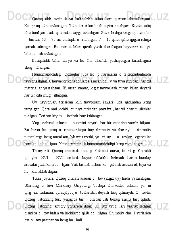 Qozoq   ahli   ovchilik   va   baliqchilik   bilan   ham   qisman   shuxullangan.
Ko proq   tulki   ovlashgan.   Tulki   terisidan   bosh   kiyim   tikishgan.   Savdo   sotiq
olib borilgan. Juda qadimdan sayga ovlashgan. Suv ichishga kelgan podani bir
 biridan 50   70 sm oraliqda o rnatilgan. 7   12 qator qilib qpgan ichiga	
   
qamab   tutishgan.   Ba zan   ot   bilan   quvib   yurib   charchagan   hayvonni   so yil	
 
bilan o rib ovlashgan.	

Baliqchilik   bilan   daryo   va   ko llar   atrofida   yashayotgan   kishilargina	

shug ullangan.	

Hunarmandchiligi.   Qozoqlar   juda   ko p   narsalarni   o z   xonadonlarida	
 
tayyorlashgan. Chorvador xonadonlarda asosan qo y va tuya junidan, har xil	

materiallar   yasashgan.   Xususan   namat,   kigiz   tayyorlash   hunari   bilan   deyarli
har bir oila shug illangan.	

Uy   hayvonlari   terisidan   kun   tayyorlash   ishlari   juda   qadimdan   keng
tarqalgan. Qora mol, echki, ot, tuya terisidan poyafzal, har xil charim idishlar
tikilgan. Teridan kiyim   kechak ham ishlangan. 	

Yog ochsozlik   kasb     hunarini   deyarli   har   bir   xonadon   yaxshi   bilgan.	
 
Bu   hunar   ko proq   o rmonzorlarga   boy   shimoliy   va   sharqiy     shimoliy	
  
tumanlarga keng tarqalgan. Maxsus  uyshi, ya ni uy   o tovlari, egarchilar	
  
ham ko p bo lgan. Yana temirchilik hunarmandchiligi keng rivojlangan.	
 
Transporti.   Qozoq   aholisida   ikki   g ildirakli   arava,   to rt   g ildirakli	
  
qo yma   XVI     XVII   asrlarda   buyon   ishlatilib   kelinadi.   Lekin   bunday	
 
aravalar juda kam bo lgan. Yuk tashish uchun ko pchilik asosan ot, tuya va	
 
ho kiz ishlatishgan. 	

Turar   joylari.  Qozoq  oilalari   asosan  o tov  (kigiz  uy)  larda  yashashgan.	

Ularning   o tovi   Markaziy   Osiyodagi   boshqa   chorvador   oilalar,   ya ni	
 
qirg iz,   turkman,   qoraqalpoq   o tovlaridan   deyarli   farq   qilmaydi.   O tovlar	
  
Qozog istonning   turli   yerlarida   bir     biridan   usti   bezagi   ancha   farq   qiladi.	
 
Qozog istoning   janubiy   yerlarida   ilgari   Uli   Juz   urug lari   yashab   kelgan
 
qismida o tov balan va kichikroq qilib qo rilgan. Shimoliy cho l yerlarida	
  
esa o tov pastdan va keng bo ladi. 	
 
59 