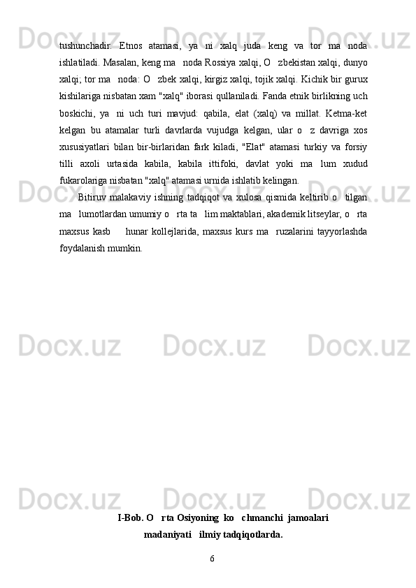 tushunchadir.   Etnos   atamasi,   ya ni   xalq   juda   keng   va   tor   ma noda 
ishlatiladi. Masalan, keng ma noda Rossiya xalqi, O zbekistan xalqi, dunyo	
 
xalqi; tor ma noda: O zbek xalqi, kirgiz xalqi, tojik xalqi. Kichik bir gurux	
 
kishilariga nisbatan xam "xalq" iborasi qullaniladi. Fanda etnik birlikning uch
boskichi,   ya ni   uch   turi   mavjud:   qabila,   elat   (xalq)   va   millat.   Ketma-ket

kelgan   bu   atamalar   turli   davrlarda   vujudga   kelgan,   ular   o z   davriga   xos	

xususiyatlari   bilan   bir-birlaridan   fark   kiladi,   "Elat"   atamasi   turkiy   va   forsiy
tilli   axoli   urtasida   kabila,   kabila   ittifoki,   davlat   yoki   ma lum   xudud	

fukarolariga nis batan "xalq" atamasi urnida ishlatib kelingan.
Bitiruv   malakaviy   ishning   tadqiqot   va   xulosa   qismida   keltirib   o tilgan	

ma lumotlardan umumiy o rta ta lim maktablari, akademik litseylar, o rta	
   
maxsus   kasb     hunar   kollejlarida,   maxsus   kurs   ma ruzalarini   tayyorlashda	
 
foydalanish mumkin.
I-Bob. O rta Osiyoning  ko chmanchi  jamoalari	
 
madaniyati ilmiy tadqiqotlarda.	

6 
