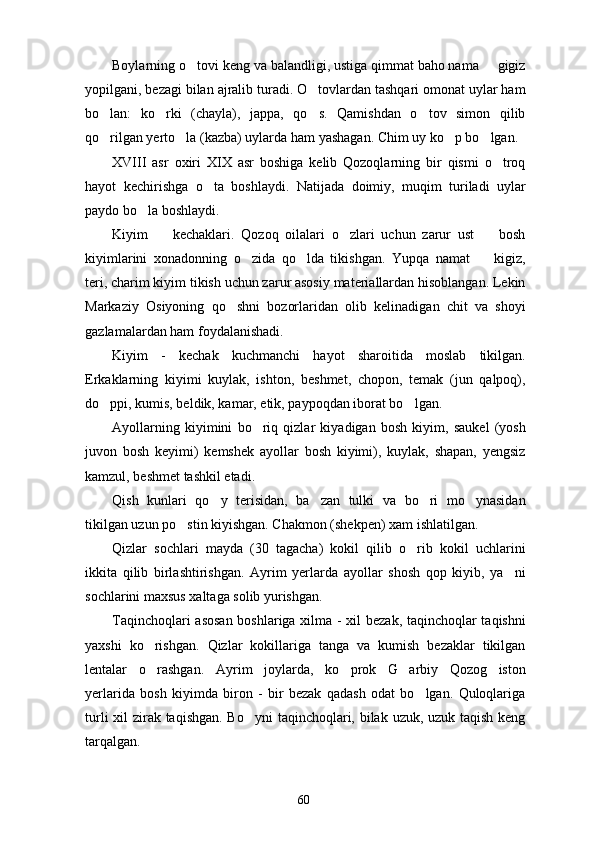 Boylarning o tovi keng va balandligi, ustiga qimmat baho nama   gigiz 
yopilgani, bezagi bilan ajralib turadi. O tovlardan tashqari omonat uylar ham	

bo lan:   ko rki   (chayla),   jappa,   qo s.   Qamishdan   o tov   simon   qilib	
   
qo rilgan yerto la (kazba) uylarda ham yashagan. Chim uy ko p bo lgan.
   
XVIII   asr   oxiri   XIX   asr   boshiga   kelib   Qozoqlarning   bir   qismi   o troq	

hayot   kechirishga   o ta   boshlaydi.   Natijada   doimiy,   muqim   turiladi   uylar	

paydo bo la boshlaydi.	

Kiyim     kechaklari.   Qozoq   oilalari   o zlari   uchun   zarur   ust     bosh	
  
kiyimlarini   xonadonning   o zida   qo lda   tikishgan.   Yupqa   namat     kigiz,	
  
teri, charim kiyim tikish uchun zarur asosiy materiallardan hisoblangan. Lekin
Markaziy   Osiyoning   qo shni   bozorlaridan   olib   kelinadigan   chit   va   shoyi	

gazlamalardan ham foydalanishadi. 
Kiyim   -   kechak   kuchmanchi   hayot   sharoitida   moslab   tikilgan.
Erkaklarning   kiyimi   kuylak,   ishton,   beshmet,   chopon,   temak   (jun   qalpoq),
do ppi, kumis, beldik, kamar, etik, paypoqdan iborat bo lgan. 	
 
Ayollarning   kiyimini   bo riq   qizlar   kiyadigan   bosh   kiyim,   saukel   (yosh	

juvon   bosh   keyimi)   kemshek   ayollar   bosh   kiyimi),   kuylak,   shapan,   yengsiz
kamzul, beshmet tashkil etadi. 
Qish   kunlari   qo y   terisidan,   ba zan   tulki   va   bo ri   mo ynasidan	
   
tikilgan uzun po stin kiyishgan. Chakmon (shekpen) xam ishlatilgan.	

Qizlar   sochlari   mayda   (30   tagacha)   kokil   qilib   o rib   kokil   uchlarini	

ikkita   qilib   birlashtirishgan.   Ayrim   yerlarda   ayollar   shosh   qop   kiyib,   ya ni	

sochlarini maxsus xaltaga solib yurishgan. 
Taqinchoqlari asosan boshlariga xilma - xil bezak, taqinchoqlar taqishni
yaxshi   ko rishgan.   Qizlar   kokillariga   tanga   va   kumish   bezaklar   tikilgan	

lentalar   o rashgan.   Ayrim   joylarda,   ko prok   G arbiy   Qozog iston
   
yerlarida   bosh   kiyimda   biron   -   bir   bezak   qadash   odat   bo lgan.   Quloqlariga	

turli  xil zirak taqishgan. Bo yni  taqinchoqlari, bilak uzuk, uzuk taqish keng	

tarqalgan.
60 