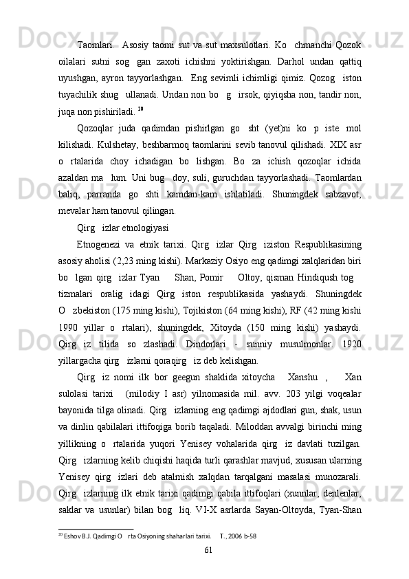 Taomlari.     Asosiy   taomi   sut   va   sut   maxsulotlari.   Ko chmanchi   Qozok
oilalari   sutni   sog gan   zaxoti   ichishni   yoktirishgan.   Darhol   undan   qattiq	

uyushgan,   ayron   tayyorlashgan.     Eng   sevimli   ichimligi   qimiz.   Qozog iston	

tuyachilik shug ullanadi. Undan non bo g irsok, qiyiqsha non, tandir non,	
  
juqa non pishiriladi.  20
Qozoqlar   juda   qadimdan   pishirlgan   go sht   (yet)ni   ko p   iste mol	
  
kilishadi. Kulshetay, beshbarmoq taomlarini sevib tanovul  qilishadi. XIX asr
o rtalarida   choy   ichadigan   bo lishgan.   Bo za   ichish   qozoqlar   ichida	
  
azaldan   ma lum.   Uni   bug doy,   suli,   guruchdan   tayyorlashadi.   Taomlardan	
 
baliq,   parranda   go shti   kamdan-kam   ishlatiladi.   Shuningdek   sabzavot,	

mevalar ham tanovul qilingan. 
Qirg izlar etnologiyasi	

Etnogenezi   va   etnik   tarixi.   Qirg izlar   Qirg iziston   Respublikasining	
 
asosiy aholisi (2,23 ming kishi). Markaziy Osiyo eng qadimgi xalqlaridan biri
bo lgan   qirg izlar   Tyan     Shan,   Pomir     Oltoy,   qisman   Hindiqush   tog	
    
tizmalari   oralig idagi   Qirg iston   respublikasida   yashaydi.   Shuningdek	
 
O zbekiston (175 ming kishi), Tojikiston (64 ming kishi), RF (42 ming kishi	

1990   yillar   o rtalari),   shuningdek,   Xitoyda   (150   ming   kishi)   yashaydi.	

Qirg iz   tilida   so zlashadi.   Dindorlari   -   sunniy   musulmonlar.   1920	
 
yillargacha qirg izlarni qoraqirg iz deb kelishgan.	
 
Qirg iz   nomi   ilk   bor   geegun   shaklida   xitoycha   Xanshu ,     Xan	
   
sulolasi   tarixi   (milodiy   I   asr)   yilnomasida   mil.   avv.   203   yilgi   voqealar	

bayonida tilga olinadi. Qirg izlarning eng qadimgi ajdodlari gun, shak, usun	

va  dinlin   qabilalari   ittifoqiga   borib   taqaladi.   Miloddan   avvalgi   birinchi   ming
yillikning   o rtalarida   yuqori   Yenisey   vohalarida   qirg iz   davlati   tuzilgan.	
 
Qirg izlarning kelib chiqishi haqida turli qarashlar mavjud, xususan ularning	

Yenisey   qirg izlari   deb   atalmish   xalqdan   tarqalgani   masalasi   munozarali.	

Qirg izlarning   ilk   etnik   tarixi   qadimgi   qabila   ittifoqlari   (xunnlar,   denlenlar,	

saklar   va   usunlar)   bilan   bog liq.   VI-X   asrlarda   Sayan-Oltoyda,   Tyan-Shan	

20
 Eshov B.J. Qadimgi O rta Osiyoning shaharlari tarixi.   T., 2006 b-58	
 
61 
