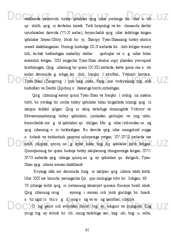 etaklarida   yashovchi   turkiy   qabilalar   qirg izlar   yerlariga   ko chib   o tib  
qo shilib,   qirg iz   davlatini   tuzadi.   Turk   hoqonligi   va   ko chmanchi   davlat	
  
uyushmalari   davrida   (VI-X   asrlar),   keyinchalik   qirg izlar   tarkibiga   kirgan	

qabilalar   Sayan-Oltoy,   Irtish   bo yi,   Sharqiy   Tyan-Shanning   turkiy   aholisi	

orasid shakllanganlar. Hozirgi hududga IX-X asrlarda ko chib kelgan eroniy	

tilli,   kichik   turklashgan   mahalliy   elatlar     qarluqlar   va   o g uzlar   bilan	
  
aralashib   ketgan.   XIII   asrgacha   Tyan-Shan   aholisi   irqiy   jihatdan   yevropoid
hisoblangan. Qirg izlarning bir qismi IX-XII asrlarda, katta qismi esa o rta	
 
asrlar   davomida   g arbga   ko chib,   Issiqko l   atroflari,   Yettisuv   havzasi,
  
Tyan-Shan   (Tangritog )   yon   bag irlari,   Farg ona   vodiysining   tog oldi	
   
hududlari va Dashti Qipchoq o lkalariga borib joylashgan. 	

Qirg izlarning asosiy  qismi  Tyan-Shan  va Issiqko l  oralig ini  makon	
  
tutib,   bu   yerdagi   bir   necha   turkiy   qabilalar   bilan   birgalikda   hozirgi   qirg iz	

xalqini   tashkil   qilgan.   Qirg iz   xalqi   tarkibiga   shuningdek   Yettisuv   va	

Movarounnahrning   turkiy   qabilalari,   jumladan   qarluqlar   va   uyg urlar,	

keyinchalik mo g ul qabilalari qo shilgan. Mo g ullar istilosidan so ng	
     
qirg izlarning   o zi   turklashgan.   Bu   davrda   qirg izlar   mongoloid   irqiga	
  
o tishadi   va   turklashish   jarayoni   nihoyasiga   yetgan.   XV-XVII   asrlarda   esa	

kelib   chiqishi   qozoq   no g aylar   bilan   bog liq   qabilalar   kirib   kelgan.	
  
Qozoqlarning bir qismi boshqa turkiy xalqlarning etnogeneziga kirgan. XVI-
XVII   asrlarda   qirg izlarga   qozoq-no g ay   qabilalari   qo shilgach,   Tyan-	
   
Shan qirg izlarni asosan shakllandi.  	

  Keyingi   ikki   asr   davomida   Jung or   xalqlari   qirg izlarni   talab   keldi.	
 
Ular XIX asr birinchi yarmigacha Qo qon xonligiga tobe bo lishgan. 60 
  
70   yillarga   kelib   qirg iz   yerlarining   aksariyat   qismini   Rossiya   bosib   oladi.	

Qirg izlarning   urug     aymog i   asosan   uch   yirik   guruhga   bo linadi:	
    
o tiz ugul (o ttiz o g il) ning o ng va so ng qanotlari, ichkilik.	
     
O ng   qanot   uch   avloddan   iborat:   tog ay,   adigine   va   mungush.   Eng	
 
yirigi   tog ay   avlodi   bo lib,   uning   tarkibiga   sari,   bag ish,   bug u,   solta,	
   
62 