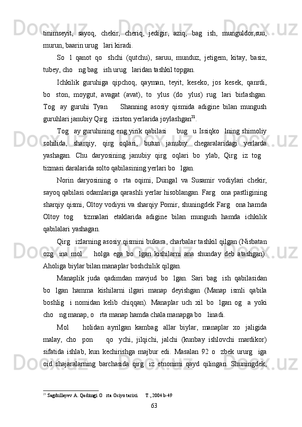 tinimseyit,   sayoq,   chekir,   cheriq,   jedigir,   aziq,   bag ish,   munguldor,suu,
murun, baarin urug lari kiradi. 	

So l   qanot   qo shchi   (qutchu),   saruu,   munduz,   jetigem,   kitay,   basiz,	
 
tubey, cho ng bag ish urug laridan tashkil topgan.	
  
Ichkilik   guruhiga   qipchoq,   qayman,   teyit,   keseko,   jos   kesek,   qanrdi,
bo ston,   moygut,   avagat   (avat),   to ylus   (do ylus)   rug lari   birlashgan.	
   
Tog ay   guruhi   Tyan     Shanning   asosiy   qismida   adigine   bilan   mungush
 
guruhlari janubiy Qirg iziston yerlarida joylashgan	
 21
.
Tog ay guruhining eng yirik qabilasi   bug u Issiqko lning shimoliy	
   
sohilida,   sharqiy,   qirg oqlari,   butun   janubiy   chegaralaridagi   yerlarda	

yashagan.   Chu   daryosining   janubiy   qirg oqlari   bo ylab,   Qirg iz   tog	
   
tizmasi daralarida solto qabilasining yerlari bo lgan.	

Norin   daryosining   o rta   oqimi,   Dungal   va   Susamir   vodiylari   chekir,	

sayoq qabilasi odamlariga qarashli yerlar hisoblangan. Farg ona pastligining	

sharqiy qismi, Oltoy vodiysi va sharqiy Pomir, shuningdek Farg ona hamda	

Oltoy   tog   tizmalari   etaklarida   adigine   bilan   mungush   hamda   ichkilik	

qabilalari yashagan.
Qirg izlarning asosiy qismini bukara, charbalar tashkil qilgan (Nisbatan

ozg ina   mol     holga   ega   bo lgan   kishilarni   ana   shunday   deb   atashgan).	
  
Aholiga biylar bilan manaplar boshchilik qilgan.
Manaplik   juda   qadimdan   mavjud   bo lgan.   Sari   bag ish   qabilasidan	
 
bo lgan   hamma   kishilarni   ilgari   manap   deyishgan   (Manap   ismli   qabila	

boshlig i   nomidan   kelib   chiqqan).   Manaplar   uch   xil   bo lgan   og a   yoki	
  
cho ng manap, o rta manap hamda chala manapga bo linadi.	
  
Mol     holidan   ayrilgan   kambag allar   biylar,   manaplar   xo jaligida	
  
malay,   cho pon     qo ychi,   jilqichi,   jalchi   (kunbay   ishlovchi   mardikor)
  
sifatida   ishlab,   kun   kechirishga   majbur   edi.   Masalan   92   o zbek   ururg iga	
 
oid   shajaralarning   barchasida   qirg iz   etnonimi   qayd   qilingan.   Shuningdek,	

21
  Sagdullayev A. Qadimgi O rta Osiyo tarixi.   T., 2004.b-49	
 
63 