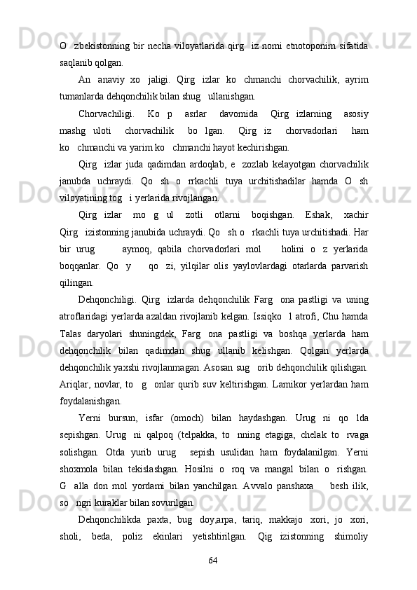 O zbekistonning   bir   necha   viloyatlarida   qirg iz   nomi   etnotoponim   sifatida 
saqlanib qolgan.
An anaviy   xo jaligi.   Qirg izlar   ko chmanchi   chorvachilik,   ayrim	
   
tumanlarda dehqonchilik bilan shug ullanishgan. 	

Chorvachiligi.   Ko p   asrlar   davomida   Qirg izlarning   asosiy	
 
mashg uloti   chorvachilik   bo lgan.   Qirg iz   chorvadorlari   ham	
  
ko chmanchi va yarim ko chmanchi hayot kechirishgan.	
 
Qirg izlar   juda   qadimdan   ardoqlab,   e zozlab   kelayotgan   chorvachilik	
 
janubda   uchraydi.   Qo sh   o rrkachli   tuya   urchitishadilar   hamda   O sh	
  
viloyatining tog i yerlarida rivojlangan.	

Qirg izlar   mo g ul   zotli   otlarni   boqishgan.   Eshak,   xachir	
  
Qirg izistonning janubida uchraydi. Qo sh o rkachli tuya urchitishadi. Har	
  
bir   urug     aymoq,   qabila   chorvadorlari   mol     holini   o z   yerlarida	
   
boqqanlar.   Qo y     qo zi,   yilqilar   olis   yaylovlardagi   otarlarda   parvarish	
  
qilingan.
Dehqonchiligi.   Qirg izlarda   dehqonchilik   Farg ona   pastligi   va   uning	
 
atroflaridagi yerlarda azaldan rivojlanib kelgan. Issiqko l atrofi, Chu hamda	

Talas   daryolari   shuningdek,   Farg ona   pastligi   va   boshqa   yerlarda   ham	

dehqonchilik   bilan   qadimdan   shug ullanib   kelishgan.   Qolgan   yerlarda	

dehqonchilik yaxshi rivojlanmagan. Asosan sug orib dehqonchilik qilishgan.	

Ariqlar,   novlar,   to g onlar   qurib   suv   keltirishgan.   Lamikor   yerlardan   ham	
 
foydalanishgan.
Yerni   bursun,   isfar   (omoch)   bilan   haydashgan.   Urug ni   qo lda	
 
sepishgan.   Urug ni   qalpoq   (telpakka,   to nning   etagiga,   chelak   to rvaga	
  
solishgan.   Otda   yurib   urug   sepish   usulidan   ham   foydalanilgan.   Yerni	

shoxmola   bilan   tekislashgan.   Hosilni   o roq   va   mangal   bilan   o rishgan.	
 
G alla   don   mol   yordami   bilan   yanchilgan.   Avvalo   panshaxa     besh   ilik,	
 
so ngri kuraklar bilan sovurilgan.

Dehqonchilikda   paxta,   bug doy,arpa,   tariq,   makkajo xori,   jo xori,	
  
sholi,   beda,   poliz   ekinlari   yetishtirilgan.   Qig izistonning   shimoliy	

64 