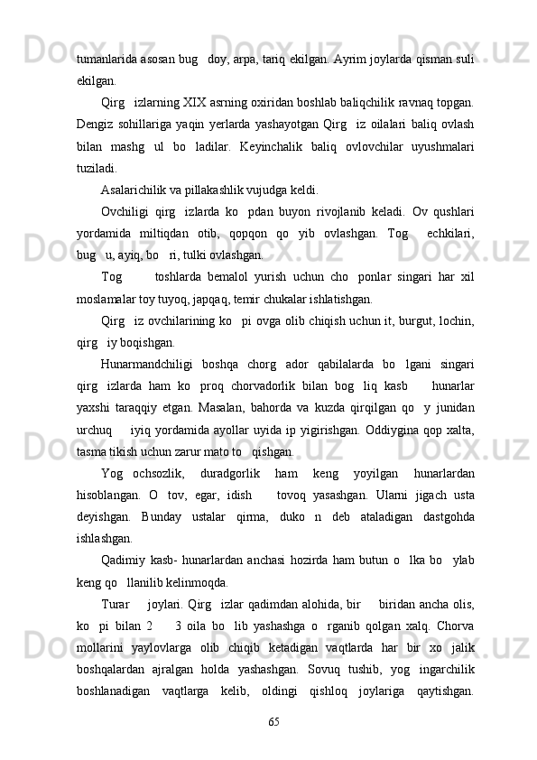 tumanlarida asosan bug doy, arpa, tariq ekilgan. Ayrim joylarda qisman suli
ekilgan.
Qirg izlarning XIX asrning oxiridan boshlab baliqchilik ravnaq topgan.	

Dengiz   sohillariga   yaqin   yerlarda   yashayotgan   Qirg iz   oilalari   baliq   ovlash	

bilan   mashg ul   bo ladilar.   Keyinchalik   baliq   ovlovchilar   uyushmalari	
 
tuziladi.
Asalarichilik va pillakashlik vujudga keldi.
Ovchiligi   qirg izlarda   ko pdan   buyon   rivojlanib   keladi.   Ov   qushlari	
 
yordamida   miltiqdan   otib,   qopqon   qo yib   ovlashgan.   Tog   echkilari,	
 
bug u, ayiq, bo ri, tulki ovlashgan. 	
 
Tog     toshlarda   bemalol   yurish   uchun   cho ponlar   singari   har   xil	
  
moslamalar toy tuyoq, japqaq, temir chukalar ishlatishgan.
Qirg iz ovchilarining ko pi ovga olib chiqish uchun it, burgut, lochin,
 
qirg iy boqishgan.	

Hunarmandchiligi   boshqa   chorg ador   qabilalarda   bo lgani   singari	
 
qirg izlarda   ham   ko proq   chorvadorlik   bilan   bog liq   kasb     hunarlar	
   
yaxshi   taraqqiy   etgan.   Masalan,   bahorda   va   kuzda   qirqilgan   qo y   junidan	

urchuq     iyiq   yordamida   ayollar   uyida   ip   yigirishgan.   Oddiygina   qop   xalta,	

tasma tikish uchun zarur mato to qishgan.	

Yog ochsozlik,   duradgorlik   ham   keng   yoyilgan   hunarlardan	

hisoblangan.   O tov,   egar,   idish     tovoq   yasashgan.   Ularni   jigach   usta	
 
deyishgan.   Bunday   ustalar   qirma,   duko n   deb   ataladigan   dastgohda	

ishlashgan.
Qadimiy   kasb-   hunarlardan   anchasi   hozirda   ham   butun   o lka   bo ylab	
 
keng qo llanilib kelinmoqda.	

Turar   joylari. Qirg izlar qadimdan alohida, bir   biridan ancha olis,	
  
ko pi   bilan   2     3   oila   bo lib   yashashga   o rganib   qolgan   xalq.   Chorva	
   
mollarini   yaylovlarga   olib   chiqib   ketadigan   vaqtlarda   har   bir   xo jalik	

boshqalardan   ajralgan   holda   yashashgan.   Sovuq   tushib,   yog ingarchilik	

boshlanadigan   vaqtlarga   kelib,   oldingi   qishloq   joylariga   qaytishgan.
65 