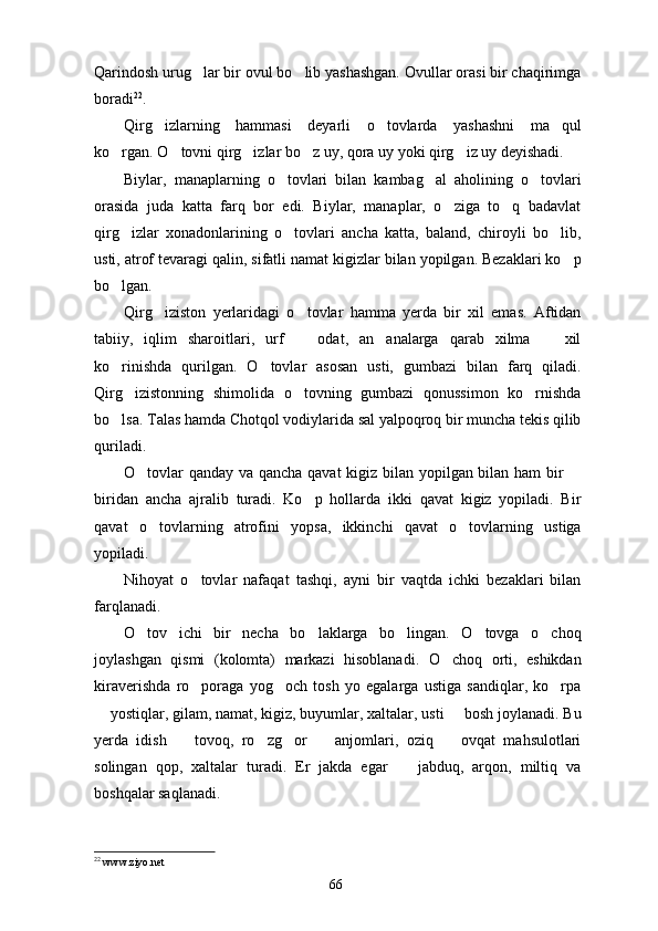 Qarindosh urug lar bir ovul bo lib yashashgan. Ovullar orasi bir chaqirimga 
boradi 22
. 
Qirg izlarning   hammasi   deyarli   o tovlarda   yashashni   ma qul	
  
ko rgan. O tovni qirg izlar bo z uy, qora uy yoki qirg iz uy deyishadi.	
    
Biylar,   manaplarning   o tovlari   bilan   kambag al   aholining   o tovlari	
  
orasida   juda   katta   farq   bor   edi.   Biylar,   manaplar,   o ziga   to q   badavlat	
 
qirg izlar   xonadonlarining   o tovlari   ancha   katta,   baland,   chiroyli   bo lib,	
  
usti, atrof tevaragi qalin, sifatli namat kigizlar bilan yopilgan. Bezaklari ko p	

bo lgan.	

Qirg iziston   yerlaridagi   o tovlar   hamma   yerda   bir   xil   emas.   Aftidan	
 
tabiiy,   iqlim   sharoitlari,   urf     odat,   an analarga   qarab   xilma     xil	
  
ko rinishda   qurilgan.   O tovlar   asosan   usti,   gumbazi   bilan   farq   qiladi.	
 
Qirg izistonning   shimolida   o tovning   gumbazi   qonussimon   ko rnishda	
  
bo lsa. Talas hamda Chotqol vodiylarida sal yalpoqroq bir muncha tekis qilib	

quriladi.
O tovlar qanday va qancha qavat  kigiz bilan yopilgan bilan ham bir 	
 
biridan   ancha   ajralib   turadi.   Ko p   hollarda   ikki   qavat   kigiz   yopiladi.   Bir	

qavat   o tovlarning   atrofini   yopsa,   ikkinchi   qavat   o tovlarning   ustiga	
 
yopiladi.
Nihoyat   o tovlar   nafaqat   tashqi,   ayni   bir   vaqtda   ichki   bezaklari   bilan	

farqlanadi.
O tov   ichi   bir   necha   bo laklarga   bo lingan.   O tovga   o choq	
    
joylashgan   qismi   (kolomta)   markazi   hisoblanadi.   O choq   orti,   eshikdan	

kiraverishda   ro poraga   yog och   tosh   yo   egalarga   ustiga   sandiqlar,   ko rpa	
  
 yostiqlar, gilam, namat, kigiz, buyumlar, xaltalar, usti   bosh joylanadi. Bu	
 
yerda   idish     tovoq,   ro zg or     anjomlari,   oziq     ovqat   mahsulotlari	
    
solingan   qop,   xaltalar   turadi.   Er   jakda   egar     jabduq,   arqon,   miltiq   va	

boshqalar saqlanadi.
22
  www.ziyo.net
66 