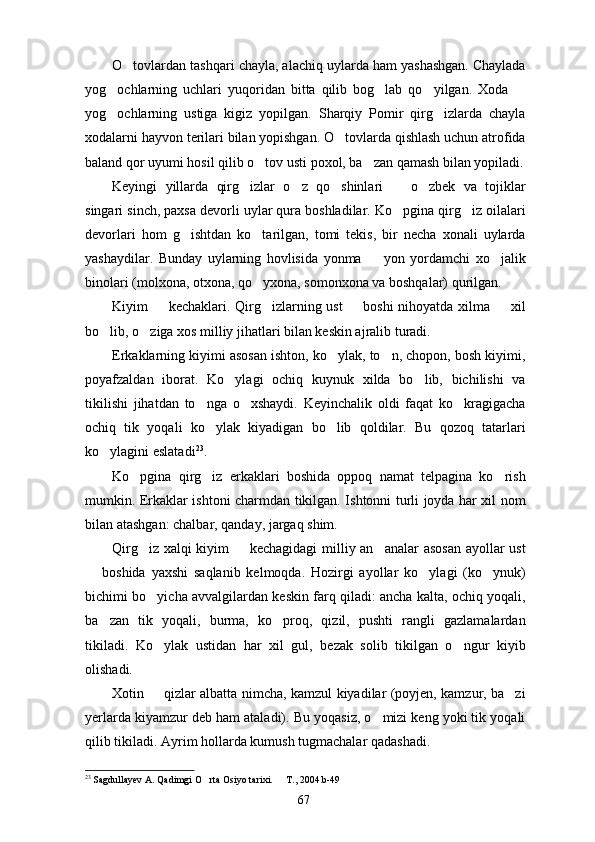 O tovlardan tashqari chayla, alachiq uylarda ham yashashgan. Chaylada
yog ochlarning   uchlari   yuqoridan   bitta   qilib   bog lab   qo yilgan.   Xoda  	
   
yog ochlarning   ustiga   kigiz   yopilgan.   Sharqiy   Pomir   qirg izlarda   chayla
 
xodalarni hayvon terilari bilan yopishgan. O tovlarda qishlash uchun atrofida	

baland qor uyumi hosil qilib o tov usti poxol, ba zan qamash bilan yopiladi.	
 
Keyingi   yillarda   qirg izlar   o z   qo shinlari     o zbek   va   tojiklar	
    
singari sinch, paxsa devorli uylar qura boshladilar. Ko pgina qirg iz oilalari	
 
devorlari   hom   g ishtdan   ko tarilgan,   tomi   tekis,   bir   necha   xonali   uylarda	
 
yashaydilar.   Bunday   uylarning   hovlisida   yonma     yon   yordamchi   xo jalik	
 
binolari (molxona, otxona, qo yxona, somonxona va boshqalar) qurilgan.	

Kiyim   kechaklari. Qirg izlarning ust   boshi  nihoyatda xilma   xil	
   
bo lib, o ziga xos milliy jihatlari bilan keskin ajralib turadi.	
 
Erkaklarning kiyimi asosan ishton, ko ylak, to n, chopon, bosh kiyimi,	
 
poyafzaldan   iborat.   Ko ylagi   ochiq   kuynuk   xilda   bo lib,   bichilishi   va	
 
tikilishi   jihatdan   to nga   o xshaydi.   Keyinchalik   oldi   faqat   ko kragigacha	
  
ochiq   tik   yoqali   ko ylak   kiyadigan   bo lib   qoldilar.   Bu   qozoq   tatarlari
 
ko ylagini eslatadi	
 23
.
Ko pgina   qirg iz   erkaklari   boshida   oppoq   namat   telpagina   ko rish	
  
mumkin. Erkaklar ishtoni charmdan tikilgan. Ishtonni turli joyda har xil nom
bilan atashgan: chalbar, qanday, jargaq shim.
Qirg iz xalqi kiyim   kechagidagi  milliy an analar asosan ayollar ust
  
  boshida   yaxshi   saqlanib   kelmoqda.   Hozirgi   ayollar   ko ylagi   (ko ynuk)	
  
bichimi bo yicha avvalgilardan keskin farq qiladi: ancha kalta, ochiq yoqali,	

ba zan   tik   yoqali,   burma,   ko proq,   qizil,   pushti   rangli   gazlamalardan	
 
tikiladi.   Ko ylak   ustidan   har   xil   gul,   bezak   solib   tikilgan   o ngur   kiyib	
 
olishadi.
Xotin   qizlar albatta nimcha, kamzul kiyadilar (poyjen, kamzur, ba zi
 
yerlarda kiyamzur deb ham ataladi). Bu yoqasiz, o mizi keng yoki tik yoqali	

qilib tikiladi. Ayrim hollarda kumush tugmachalar qadashadi.
23
  Sagdullayev A. Qadimgi O rta Osiyo tarixi.   T., 2004.b-49	
 
67 