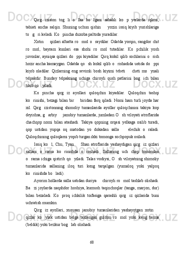 Qirg iziston   tog li   o lka   bo lgani   sababli   ko p   yerlarda   iqlimi,    
tabiati   ancha   salqin.   Shuning   uchun   qishin     yozin   issiq   kiyib   yurishlariga	

to g ri keladi. Ko pincha duxoba paltoda yuradilar.	
  
Xotin   qizlari albatta ro mol o raydilar. Odatda yorqin, rangdor chit	
  
ro mol,   bayram   kunlari   esa   shohi   ro mol   tutadilar.   Ko pchilik   yosh	
  
juvonlar, ayniqsa qizlari do ppi kiyadilar. Qirq kokil qilib sochlarini o rish	
 
hozir ancha kamaygan. Odatda qo sh kokil qilib o rishadida ustida do ppi	
  
kiyib   oladilar.   Qizlarning   eng   sevimli   bosh   kiyimi   tebeti     cheti   mo ynali	
 
telpakdir.   Bunday   telpakning   uchiga   chiroyli   qush   patlarini   bog ich   bilan	

tikib qo yiladi. 	

Ko pincha   qirg iz   ayollari   quloqchin   kiyadilar.   Quloqchin   tashqi
 
ko rinishi,  bezagi  bilan bir    biridan farq qiladi. Nomi  ham  turli  joyda har	
 
xil.   Qirg izistonning   shimoliy   tumanlarida   ayollar   quloqchinini   takiya   kop	

deyishsa, g arbiy   janubiy tumanlarda, jumladan O sh viloyati atroflarida	
  
chachqop   nomi   bilan   atashadi.   Takiya   qopning   orqasi   yelkaga   osilib   turadi,
qop   ustidan   yupqa   oq   matodan   yo   dokadan   salla     elechik   o raladi.	
 
Quloqchining quloqlarni yopib turgan ikki tomonga sochpopuk osiladi. 
Issiq   ko l,   Chu,   Tyan     Shan   atroflarida   yashaydigan   qirg iz   qizlari	
  
sallani   o rama   ko rinishda   o rashadi.   Sallaning   uch   chap   tomondan	
  
o rama ichiga qistirib qo yiladi. Talas vodiysi, O sh viloyatning shimoliy	
  
tumanlarida   sallaning   iloq   turi   keng   tarqalgan   (yumaloq   yoki   yalpoq
ko rinishda bo ladi). 
 
Ayorim hollarda salla ustidan duriya   chiroyli ro mol tashlab olishadi.	
 
Ba zi   joylarda  naqshdor   hoshiya,   kumush   taqinchoqlar   (tanga,   marjon,   dur)	

bilan   bezaladi.   Ko proq   ichkilik   toifasiga   qarashli   qirg iz   qizlarida   buni	
 
uchratish mumkin. 
Qirg iz   ayollari,   xususan   janubiy   tumanlaridan   yashayotgan   xotin  	
 
qizlar   ko ylak   ustidan   belga   taxlangan   guldon   ro mol   yoki   keng   tasma
 
(beldik) yoki bezkur bog lab olishadi. 	

68 