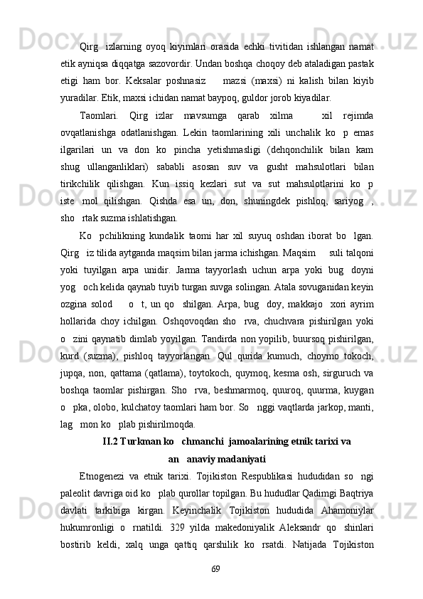 Qirg izlarning   oyoq   kiyimlari   orasida   echki   tivitidan   ishlangan   namat
etik ayniqsa diqqatga sazovordir. Undan boshqa choqoy deb ataladigan pastak
etigi   ham   bor.   Keksalar   poshnasiz     mazsi   (maxsi)   ni   kalish   bilan   kiyib	

yuradilar. Etik, maxsi ichidan namat baypoq, guldor jorob kiyadilar. 
Taomlari.   Qirg izlar   mavsumga   qarab   xilma     xil   rejimda	
 
ovqatlanishga   odatlanishgan.   Lekin   taomlarining   xili   unchalik   ko p   emas	

ilgarilari   un   va   don   ko pincha   yetishmasligi   (dehqonchilik   bilan   kam	

shug ullanganliklari)   sababli   asosan   suv   va   gusht   mahsulotlari   bilan	

tirikchilik   qilishgan.   Kun   issiq   kezlari   sut   va   sut   mahsulotlarini   ko p	

iste mol   qilishgan.   Qishda   esa   un,   don,   shuningdek   pishloq,   sariyog ,	
 
sho rtak suzma ishlatishgan.

Ko pchilikning   kundalik   taomi   har   xil   suyuq   oshdan   iborat   bo lgan.	
 
Qirg iz tilida aytganda maqsim bilan jarma ichishgan. Maqsim   suli talqoni	
 
yoki   tuyilgan   arpa   unidir.   Jarma   tayyorlash   uchun   arpa   yoki   bug doyni	

yog och kelida qaynab tuyib turgan suvga solingan. Atala sovuganidan keyin	

ozgina   solod     o t,   un   qo shilgan.   Arpa,   bug doy,   makkajo xori   ayrim	
    
hollarida   choy   ichilgan.   Oshqovoqdan   sho rva,   chuchvara   pishirilgan   yoki	

o zini qaynatib dimlab yoyilgan. Tandirda non yopilib, buursoq pishirilgan,	

kurd   (suzma),   pishloq   tayyorlangan.   Qul   qurida   kumuch,   choymo   tokoch,
jupqa,   non,   qattama   (qatlama),   toytokoch,   quymoq,   kesma   osh,   sirguruch   va
boshqa   taomlar   pishirgan.   Sho rva,   beshmarmoq,   quuroq,   quurma,   kuygan	

o pka, olobo, kulchatoy taomlari ham bor. So nggi vaqtlarda jarkop, manti,	
 
lag mon ko plab pishirilmoqda.	
 
II.2 Turkman ko chmanchi  jamoalarining etnik tarixi va	

an anaviy madaniyati

Etnogenezi   va   etnik   tarixi.   Tojikiston   Respublikasi   hududidan   so ngi	

paleolit davriga oid ko plab qurollar topilgan. Bu hududlar Qadimgi Baqtriya	

davlati   tarkibiga   kirgan.   Keyinchalik   Tojikiston   hududida   Ahamoniylar
hukumronligi   o rnatildi.   329   yilda   makedoniyalik   Aleksandr   qo shinlari	
 
bostirib   keldi,   xalq   unga   qattiq   qarshilik   ko rsatdi.   Natijada   Tojikiston	

69 