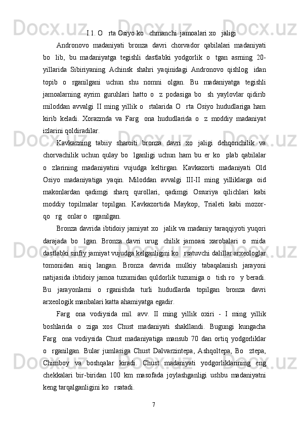 I.1. O rta Osiyo ko chmanchi  jamoalari xo jaligi  
Andronovo   madaniyati   bronza   davri   chorvador   qabilalari   madaniyati
bo lib,   bu   madaniyatga   tegishli   dastlabki   yodgorlik   o tgan   asrning   20-	
 
yillarida   Sibiriyaning   Achinsk   shahri   yaqinidagi   Andronovo   qishlog idan	

topib   o rganilgani   uchun   shu   nomni   olgan.   Bu   madaniyatga   tegishli	

jamoalarning   ayrim   guruhlari   hatto   o z   podasiga   bo sh   yaylovlar   qidirib	
 
miloddan   avvalgi   II   ming   yillik   o rtalarida   O rta   Osiyo   hududlariga   ham	
 
kirib   keladi.   Xorazmda   va   Farg ona   hududlarida   o z   moddiy   madaniyat
 
izlarini qoldiradilar.
Kavkazning   tabiiy   sharoiti   bronza   davri   xo jaligi   dehqonchilik   va	

chorvachilik   uchun   qulay   bo lganligi   uchun   ham   bu   er   ko plab   qabilalar	
 
o zlarining   madaniyatini   vujudga   keltirgan.   Kavkazorti   madaniyati   Old	

Osiyo   madaniyatiga   yaqin.   Miloddan   avvalgi   III-II   ming   yilliklarga   oid
makonlardan   qadimgi   sharq   qurollari,   qadimgi   Ossuriya   qilichlari   kabi
moddiy   topilmalar   topilgan.   Kavkazortida   Maykop,   Trialeti   kabi   mozor-
qo rg onlar o rganilgan.
  
Bronza davrida ibtidoiy jamiyat xo jalik va madaniy taraqqiyoti yuqori	

darajada   bo lgan.   Bronza   davri   urug chilik   jamoasi   xarobalari   o rnida	
  
dastlabki sinfiy jamiyat vujudga kelganligini ko rsatuvchi dalillar arxeologlar	

tomonidan   aniq   langan.   Bronza   davrida   mulkiy   tabaqalanish   jarayoni
natijasida  ibtidoiy  jamoa  tuzumidan  quldorlik  tuzumiga  o tish  ro y  beradi.	
 
Bu   jarayonlarni   o rganishda   turli   hududlarda   topilgan   bronza   davri	

arxeologik manbalari katta ahamiyatga egadir. 
Farg ona   vodiysida   mil.   avv.   II   ming   yillik   oxiri   -   I   ming   yillik	

boshlarida   o ziga   xos   Chust   madaniyati   shakllandi.   Bugungi   kungacha	

Farg ona   vodiysida   Chust   madaniyatiga   mansub   70   dan   ortiq   yodgorliklar	

o rganilgan.   Bular   jumlasiga   Chust   Dalvarzintepa,   Ashqoltepa,   Bo ztepa,	
 
Chimboy   va   boshqalar   kiradi.   Chust   madaniyati   yodgorliklarining   eng
chekkalari   bir-biridan   100   km   masofada   joylashganligi   ushbu   madaniyatni
keng tarqalganligini ko rsatadi. 	

7 