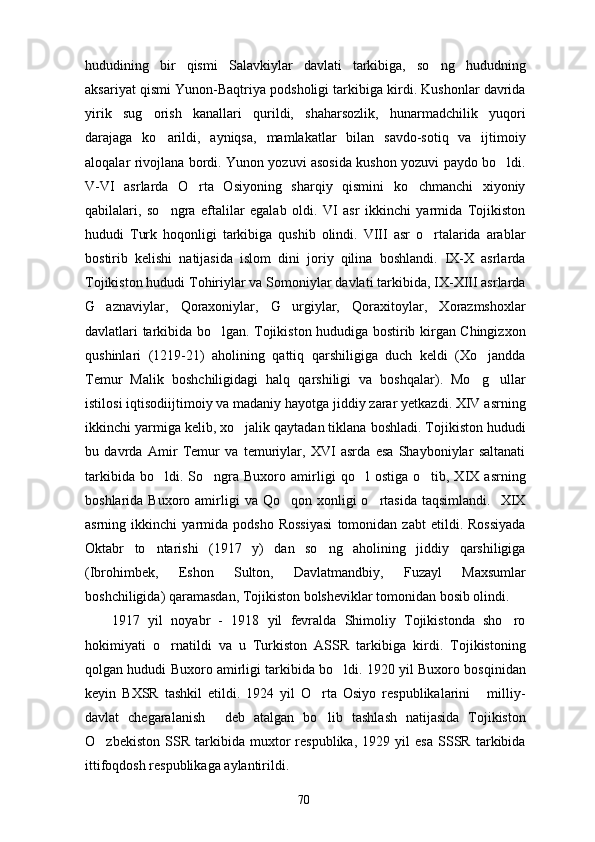 hududining   bir   qismi   Salavkiylar   davlati   tarkibiga,   so ng   hududning
aksariyat qismi Yunon-Baqtriya podsholigi tarkibiga kirdi. Kushonlar davrida
yirik   sug orish   kanallari   qurildi,   shaharsozlik,   hunarmadchilik   yuqori	

darajaga   ko arildi,   ayniqsa,   mamlakatlar   bilan   savdo-sotiq   va   ijtimoiy	

aloqalar rivojlana bordi. Yunon yozuvi asosida kushon yozuvi paydo bo ldi.	

V-VI   asrlarda   O rta   Osiyoning   sharqiy   qismini   ko chmanchi   xiyoniy	
 
qabilalari,   so ngra   eftalilar   egalab   oldi.   VI   asr   ikkinchi   yarmida   Tojikiston	

hududi   Turk   hoqonligi   tarkibiga   qushib   olindi.   VIII   asr   o rtalarida   arablar	

bostirib   kelishi   natijasida   islom   dini   joriy   qilina   boshlandi.   IX-X   asrlarda
Tojikiston hududi Tohiriylar va Somoniylar davlati tarkibida, IX-XIII asrlarda
G aznaviylar,   Qoraxoniylar,   G urgiylar,   Qoraxitoylar,   Xorazmshoxlar	
 
davlatlari tarkibida bo lgan. Tojikiston hududiga bostirib kirgan Chingizxon	

qushinlari   (1219-21)   aholining   qattiq   qarshiligiga   duch   keldi   (Xo jandda	

Temur   Malik   boshchiligidagi   halq   qarshiligi   va   boshqalar).   Mo g ullar
 
istilosi iqtisodiijtimoiy va madaniy hayotga jiddiy zarar yetkazdi. XIV asrning
ikkinchi yarmiga kelib, xo jalik qaytadan tiklana boshladi. Tojikiston hududi	

bu   davrda   Amir   Temur   va   temuriylar,   XVI   asrda   esa   Shayboniylar   saltanati
tarkibida   bo ldi.  So ngra  Buxoro   amirligi   qo l   ostiga   o tib,  XIX   asrning	
   
boshlarida  Buxoro amirligi   va  Qo qon xonligi  o rtasida  taqsimlandi.     XIX	
 
asrning   ikkinchi   yarmida   podsho   Rossiyasi   tomonidan   zabt   etildi.   Rossiyada
Oktabr   to ntarishi   (1917   y)   dan   so ng   aholining   jiddiy   qarshiligiga	
 
(Ibrohimbek,   Eshon   Sulton,   Davlatmandbiy,   Fuzayl   Maxsumlar
boshchiligida) qaramasdan, Tojikiston bolsheviklar tomonidan bosib olindi.
1917   yil   noyabr   -   1918   yil   fevralda   Shimoliy   Tojikistonda   sho ro	

hokimiyati   o rnatildi   va   u   Turkiston   ASSR   tarkibiga   kirdi.   Tojikistoning	

qolgan hududi Buxoro amirligi tarkibida bo ldi. 1920 yil Buxoro bosqinidan	

keyin   BXSR   tashkil   etildi.   1924   yil   O rta   Osiyo   respublikalarini   milliy-	
 
davlat   chegaralanish   deb   atalgan   bo lib   tashlash   natijasida   Tojikiston	
 
O zbekiston   SSR   tarkibida   muxtor   respublika,   1929   yil   esa   SSSR   tarkibida	

ittifoqdosh respublikaga aylantirildi. 
70 
