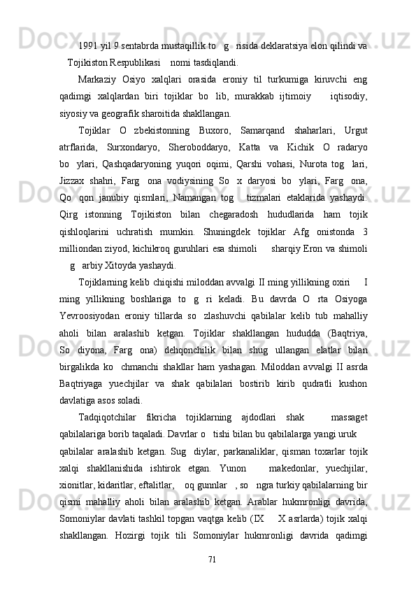 1991 yil 9 sentabrda mustaqillik to g risida deklaratsiya elon qilindi va 
Tojikiston Respublikasi  nomi tasdiqlandi.  	
 
Markaziy   Osiyo   xalqlari   orasida   eroniy   til   turkumiga   kiruvchi   eng
qadimgi   xalqlardan   biri   tojiklar   bo lib,   murakkab   ijtimoiy     iqtisodiy,	
 
siyosiy va geografik sharoitida shakllangan.
Tojiklar   O zbekistonning   Buxoro,   Samarqand   shaharlari,   Urgut	

atrflarida,   Surxondaryo,   Sheroboddaryo,   Katta   va   Kichik   O radaryo	

bo ylari,   Qashqadaryoning   yuqori   oqimi,   Qarshi   vohasi,   Nurota   tog lari,	
 
Jizzax   shahri,   Farg ona   vodiysining   So x   daryosi   bo ylari,   Farg ona,	
   
Qo qon   janubiy   qismlari,   Namangan   tog   tizmalari   etaklarida   yashaydi.	
 
Qirg istonning   Tojikiston   bilan   chegaradosh   hududlarida   ham   tojik

qishloqlarini   uchratish   mumkin.   Shuningdek   tojiklar   Afg onistonda   3	

milliondan ziyod, kichikroq guruhlari esa shimoli   sharqiy Eron va shimoli	

 g arbiy Xitoyda yashaydi.	
 
Tojiklarning kelib chiqishi miloddan avvalgi II ming yillikning oxiri   I	

ming   yillikning   boshlariga   to g ri   keladi.   Bu   davrda   O rta   Osiyoga	
  
Yevroosiyodan   eroniy   tillarda   so zlashuvchi   qabilalar   kelib   tub   mahalliy	

aholi   bilan   aralashib   ketgan.   Tojiklar   shakllangan   hududda   (Baqtriya,
So diyona,   Farg ona)   dehqonchilik   bilan   shug ullangan   elatlar   bilan	
  
birgalikda   ko chmanchi   shakllar   ham   yashagan.   Miloddan   avvalgi   II   asrda	

Baqtriyaga   yuechjilar   va   shak   qabilalari   bostirib   kirib   qudratli   kushon
davlatiga asos soladi.
Tadqiqotchilar   fikricha   tojiklarning   ajdodlari   shak     massaget	

qabilalariga borib taqaladi. Davrlar o tishi bilan bu qabilalarga yangi uruk 	
 
qabilalar   aralashib   ketgan.   Sug diylar,   parkanaliklar,   qisman   toxarlar   tojik	

xalqi   shakllanishida   ishtirok   etgan.   Yunon     makedonlar,   yuechjilar,	

xionitlar, kidaritlar, eftalitlar,  oq gunnlar , so ngra turkiy qabilalarning bir	
  
qismi   mahalliy   aholi   bilan   aralashib   ketgan.   Arablar   hukmronligi   davrida,
Somoniylar  davlati tashkil  topgan vaqtga kelib (IX   X asrlarda)  tojik xalqi	

shakllangan.   Hozirgi   tojik   tili   Somoniylar   hukmronligi   davrida   qadimgi
71 