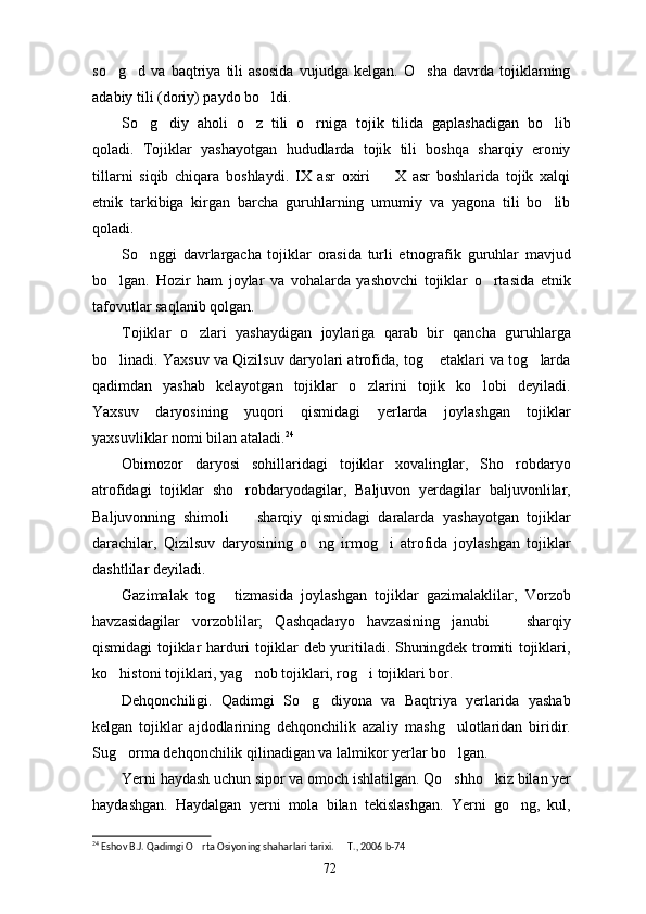 so g d   va   baqtriya   tili   asosida   vujudga   kelgan.   O sha   davrda   tojiklarning  
adabiy tili (doriy) paydo bo ldi.	

So g diy   aholi   o z   tili   o rniga   tojik   tilida   gaplashadigan   bo lib	
    
qoladi.   Tojiklar   yashayotgan   hududlarda   tojik   tili   boshqa   sharqiy   eroniy
tillarni   siqib   chiqara   boshlaydi.   IX   asr   oxiri     X   asr   boshlarida   tojik   xalqi	

etnik   tarkibiga   kirgan   barcha   guruhlarning   umumiy   va   yagona   tili   bo lib	

qoladi.
So nggi   davrlargacha   tojiklar   orasida   turli   etnografik   guruhlar   mavjud	

bo lgan.   Hozir   ham   joylar   va   vohalarda   yashovchi   tojiklar   o rtasida   etnik	
 
tafovutlar saqlanib qolgan.
Tojiklar   o zlari   yashaydigan   joylariga   qarab   bir   qancha   guruhlarga	

bo linadi. Yaxsuv va Qizilsuv daryolari atrofida, tog  etaklari va tog larda	
  
qadimdan   yashab   kelayotgan   tojiklar   o zlarini   tojik   ko lobi   deyiladi.	
 
Yaxsuv   daryosining   yuqori   qismidagi   yerlarda   joylashgan   tojiklar
yaxsuvliklar nomi bilan ataladi. 24
Obimozor   daryosi   sohillaridagi   tojiklar   xovalinglar,   Sho robdaryo	

atrofidagi   tojiklar   sho robdaryodagilar,   Baljuvon   yerdagilar   baljuvonlilar,	

Baljuvonning   shimoli     sharqiy   qismidagi   daralarda   yashayotgan   tojiklar

darachilar,   Qizilsuv   daryosining   o ng   irmog i   atrofida   joylashgan   tojiklar	
 
dashtlilar deyiladi.
Gazimalak   tog   tizmasida   joylashgan   tojiklar   gazimalaklilar,   Vorzob	

havzasidagilar   vorzoblilar;   Qashqadaryo   havzasining   janubi     sharqiy	

qismidagi tojiklar harduri tojiklar deb yuritiladi. Shuningdek tromiti tojiklari,
ko histoni tojiklari, yag nob tojiklari, rog i tojiklari bor.	
  
Dehqonchiligi.   Qadimgi   So g diyona   va   Baqtriya   yerlarida   yashab	
 
kelgan   tojiklar   ajdodlarining   dehqonchilik   azaliy   mashg ulotlaridan   biridir.	

Sug orma dehqonchilik qilinadigan va lalmikor yerlar bo lgan.	
 
Yerni haydash uchun sipor va omoch ishlatilgan. Qo shho kiz bilan yer	
 
haydashgan.   Haydalgan   yerni   mola   bilan   tekislashgan.   Yerni   go ng,   kul,	

24
 Eshov B.J. Qadimgi O rta Osiyoning shaharlari tarixi.   T., 2006 b-74	
 
72 