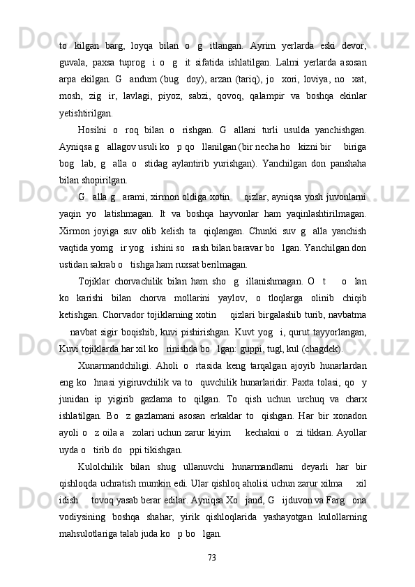to kilgan   barg,   loyqa   bilan   o g itlangan.   Ayrim   yerlarda   eski   devor,  
guvala,   paxsa   tuprog i   o g it   sifatida   ishlatilgan.   Lalmi   yerlarda   asosan	
  
arpa   ekilgan.   G andum   (bug doy),   arzan   (tariq),   jo xori,   loviya,   no xat,	
   
mosh,   zig ir,   lavlagi,   piyoz,   sabzi,   qovoq,   qalampir   va   boshqa   ekinlar	

yetishtirilgan.
Hosilni   o roq   bilan   o rishgan.   G allani   turli   usulda   yanchishgan.	
  
Ayniqsa g allagov usuli ko p qo llanilgan (bir necha ho kizni bir   biriga	
    
bog lab,   g alla   o stidag   aylantirib   yurishgan).   Yanchilgan   don   panshaha	
  
bilan shopirilgan.
G alla g arami, xirmon oldiga xotin   qizlar, ayniqsa yosh juvonlarni	
  
yaqin   yo latishmagan.   It   va   boshqa   hayvonlar   ham   yaqinlashtirilmagan.	

Xirmon   joyiga   suv   olib   kelish   ta qiqlangan.   Chunki   suv   g alla   yanchish	
 
vaqtida yomg ir yog ishini so rash bilan baravar bo lgan. Yanchilgan don	
   
ustidan sakrab o tishga ham ruxsat berilmagan.	

Tojiklar   chorvachilik   bilan   ham   sho g illanishmagan.   O t     o lan	
    
ko karishi   bilan   chorva   mollarini   yaylov,   o tloqlarga   olinib   chiqib	
 
ketishgan. Chorvador tojiklarning xotin   qizlari birgalashib turib, navbatma	

  navbat  sigir   boqishib,  kuvi  pishirishgan.   Kuvt   yog i,  qurut  tayyorlangan,	
 
Kuvi tojiklarda har xil ko rinishda bo lgan: guppi, tugl, kul (chagdek).	
 
Xunarmandchiligi.   Aholi   o rtasida   keng   tarqalgan   ajoyib   hunarlardan	

eng ko hnasi  yigiruvchilik va to quvchilik hunarlaridir. Paxta tolasi, qo y	
  
junidan   ip   yigirib   gazlama   to qilgan.   To qish   uchun   urchuq   va   charx	
 
ishlatilgan.   Bo z   gazlamani   asosan   erkaklar   to qishgan.   Har   bir   xonadon	
 
ayoli o z oila a zolari uchun zarur kiyim   kechakni o zi tikkan. Ayollar	
   
uyda o tirib do ppi tikishgan.
 
Kulolchilik   bilan   shug ullanuvchi   hunarmandlarni   deyarli   har   bir	

qishloqda uchratish mumkin edi. Ular qishloq aholisi uchun zarur xilma   xil	

idish   tovoq yasab berar edilar. Ayniqsa Xo jand, G ijduvon va Farg ona	
   
vodiysining   boshqa   shahar,   yirik   qishloqlarida   yashayotgan   kulollarning
mahsulotlariga talab juda ko p bo lgan.	
 
73 