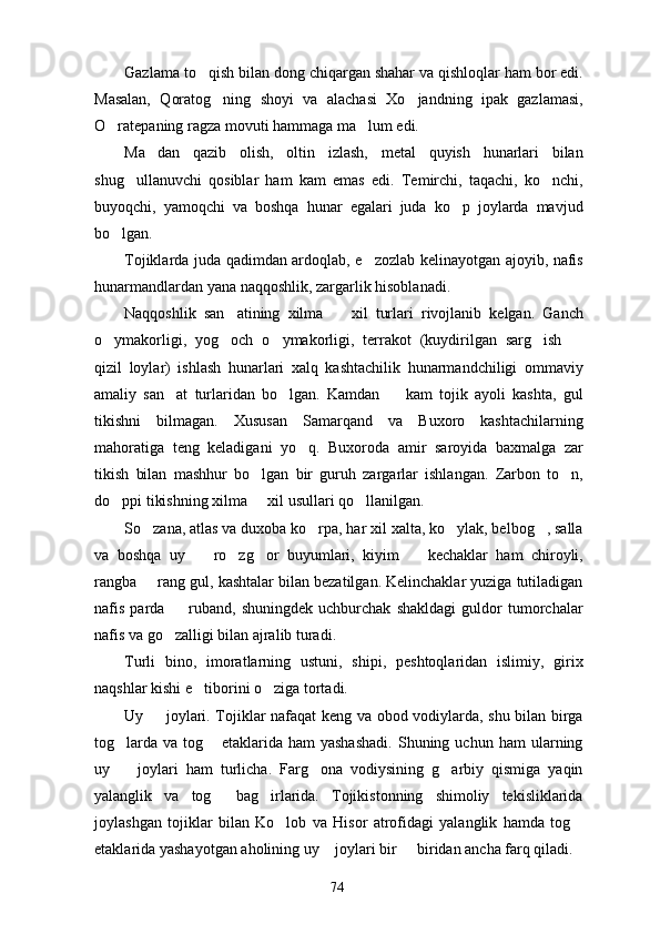Gazlama to qish bilan dong chiqargan shahar va qishloqlar ham bor edi.
Masalan,   Qoratog ning   shoyi   va   alachasi   Xo jandning   ipak   gazlamasi,	
 
O ratepaning ragza movuti hammaga ma lum edi.	
 
Ma dan   qazib   olish,   oltin   izlash,   metal   quyish   hunarlari   bilan	

shug ullanuvchi   qosiblar   ham   kam   emas   edi.   Temirchi,   taqachi,   ko nchi,	
 
buyoqchi,   yamoqchi   va   boshqa   hunar   egalari   juda   ko p   joylarda   mavjud	

bo lgan.	

Tojiklarda juda qadimdan ardoqlab, e zozlab kelinayotgan ajoyib, nafis	

hunarmandlardan yana naqqoshlik, zargarlik hisoblanadi.
Naqqoshlik   san atining   xilma     xil   turlari   rivojlanib   kelgan.   Ganch	
 
o ymakorligi,   yog och   o ymakorligi,   terrakot   (kuydirilgan   sarg ish  	
    
qizil   loylar)   ishlash   hunarlari   xalq   kashtachilik   hunarmandchiligi   ommaviy
amaliy   san at   turlaridan   bo lgan.   Kamdan     kam   tojik   ayoli   kashta,   gul	
  
tikishni   bilmagan.   Xususan   Samarqand   va   Buxoro   kashtachilarning
mahoratiga   teng   keladigani   yo q.   Buxoroda   amir   saroyida   baxmalga   zar	

tikish   bilan   mashhur   bo lgan   bir   guruh   zargarlar   ishlangan.   Zarbon   to n,	
 
do ppi tikishning xilma   xil usullari qo llanilgan.	
  
So zana, atlas va duxoba ko rpa, har xil xalta, ko ylak, belbog , salla	
   
va   boshqa   uy     ro zg or   buyumlari,   kiyim     kechaklar   ham   chiroyli,	
   
rangba   rang gul, kashtalar bilan bezatilgan. Kelinchaklar yuziga tutiladigan	

nafis   parda     ruband,   shuningdek   uchburchak   shakldagi   guldor   tumorchalar	

nafis va go zalligi bilan ajralib turadi.

Turli   bino,   imoratlarning   ustuni,   shipi,   peshtoqlaridan   islimiy,   girix
naqshlar kishi e tiborini o ziga tortadi.	
 
Uy   joylari. Tojiklar nafaqat keng va obod vodiylarda, shu bilan birga	

tog larda   va   tog   etaklarida   ham   yashashadi.   Shuning  uchun   ham   ularning	
 
uy     joylari   ham   turlicha.   Farg ona   vodiysining   g arbiy   qismiga   yaqin
  
yalanglik   va   tog   bag irlarida.   Tojikistonning   shimoliy   tekisliklarida	
 
joylashgan   tojiklar   bilan   Ko lob   va   Hisor   atrofidagi   yalanglik   hamda   tog	
 
etaklarida yashayotgan aholining uy  joylari bir   biridan ancha farq qiladi.	
 
74 