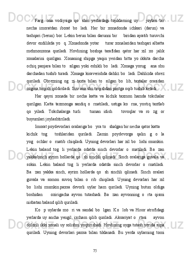 Farg ona   vodiysiga   qo shin   yerlardagi   tojiklarning   uy     joylari   bir  
necha   imoratdan   iborat   bo ladi.   Har   bir   xonadonda   ichkari   (darun)   va	

tashqari (berun) bor. Lekin berun bilan darunni bir   biridan ajratib turuvchi	

devor endilikda yo q. Xonadonda yotar   turar xonalaridan tashqari albatta	
 
mehmonxona   quriladi.   Hovlining   boshqa   tarafidan   qator   har   xil   xo jalik	

xonalarini   qurilgan.   Xonaning   shipga   yaqin   yeridan   bitta   yo   ikkita   darcha
ochiq panjara bilan to silgan yoki eshikli  bo ladi. Xonaga yorug  ana shu	
  
darchadan tushib turadi. Xonaga kiraverishda dahliz bo ladi. Dahlizda obrez	

quriladi.   Obrezning   og zi   taxta   bilan   to silgan   bo lib,   taxtalar   orasidan	
  
ozgina tirqish qoldiriladi. Suv ana shu tirqishdan pastga oqib tushib ketadi.
Har   qaysi   xonada   bir   necha   katta   va   kichik   taxmon   hamda   tokchalar
qurilgan.   Katta   taxmonga   sandiq   o rnatiladi,   ustiga   ko rna,   yostiq   taxtlab	
 
qo yiladi.   Tokchalarga   turli     tuman   idish     tovoqlar   va   ro zg or	
    
buyumlari joylashtiriladi.
Imorat poydevorlari oralariga bo yra to shalgan bir necha qator katta 	
  
kichik   tog   toshlaridan   quriladi.   Zamin   poydevorga   qalin   g o la	
  
yog ochlar   o rnatib   chiqiladi.   Uyning   devorlari   har   xil   bo lishi   mumkin.	
  
Lekin   baland   tog li   yerlarda   odatda   sinch   devorlar   o rnatiladi.   Ba zan	
  
yakkabinch ayrim  hollarda  qo sh sinchli  qilinadi. Sinch oralariga guvala va	

sokin.   Lekin   baland   tog li   yerlarda   odatda   sinch   devorlar   o rnatiladi.	
 
Ba zan   yakka   sinch,   ayrim   hollarda   qo sh   sinchli   qilinadi.   Sinch   oralari	
 
guvala   va   somon   suvoq   bilan   o rib   chiqiladi.   Uyning   devorlari   har   xil	

bo lishi   mumkin.paxsa   devorli   uylar   ham   quriladi.   Uyning   butun   oldiga	

boshidan     oxirigacha   ayvon   tutashadi.   Ba zan   ayvonning   o rta   qismi	
  
nisbatan baland qilib quriladi.
Ko p   uylarda   mo ri   va   sandal   bo lgan.   Ko lob   va   Hisor   atrofidagi	
   
yerlarda   uy   ancha   yengil,   ixcham   qilib   quriladi.   Aksariyat   o rtasi     ayvon	
 
dolonli ikki xonali uy solishni yoqtirishadi. Hovlining uyga tutash yerida supa
quriladi.   Uyning   devorlari   paxsa   bilan   tiklanadi.   Bu   yerda   uylarning   tomi
75 