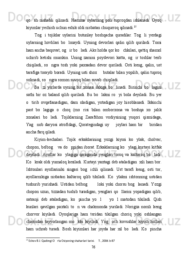 qo sh   nishabli   qilinadi.   Hamma   uylarning   poli   tuproqdan   ishlanadi.   Oyoq
kiyimlar yechish uchun eshik oldi nisbatan chuqurroq qilinadi. 25
Tog i   tojiklar   uylarini   butunlay   boshqacha   quradilar.   Tog li   yerdagi	
 
uylarning   hovlilari   bo lmaydi.   Uyning   devorlari   qalin   qilib   quriladi.   Tomi	

ham ancha baquvat, og ir bo ladi. Aks holda qor ko chkilari, qattiq shamol
  
uchirib   ketishi   mumkin.   Uning   zamini   poydevori   katta,   og ir   toshlar   terib	

chiqiladi,   so ngra   tosh   yoki   paxsadan   devor   quriladi.   Osti   keng,   qalin,   ust	

tarafiga torayib boradi. Uyning usti shox   butalar bilan yopilib, qalin tuproq	

solinadi, so ngra somon suvoq bilan suvab chiqiladi.	

Ba zi   yerlarda   uyning   bir   xonasi   ikkiga   bo linadi.   Birinchi   bo lagini	
  
sathi   bir   oz   baland   qilib   quriladi.   Bu   bo lakni   ro yi   bola   deyiladi.   Bu   yer	
 
o tirib   ovqatlanadigan,   dam   oladigan,   yotadigan   joy   hisoblanadi.   Ikkinchi	

past   bo lagiga   o choq   (mo risi   bilan   omborxona   va   boshqa   xo jalik	
   
xonalari   bo ladi.   Tojiklarning   Zarafshon   vodiysining   yuqori   qismidaga,	

Yag nob   daryosi   atrofidagi,   Qorategindagi   uy     joylari   ham   bir     biridan	
  
ancha farq qiladi.
Kiyim-kechalari.   Tojik   erkaklarining   yozgi   kiymi   ko ylak,   cholvar,	

chopon, belbog  va do ppidan iborat. Erkaklarning ko ylagi kurtayi kitfak	
  
deyiladi.   Ayollar   ko ylagiga   qaraganda   yenglari   toroq   va   kaltaroq   bo ladi.	
 
Ko krak oldi yumaloq kesiladi. Kurtayi yaxtagi deb ataladigan  xili ham bor.	

Ishtonlari   ayollariniki   singari   bog ichli   qilinadi.   Ust   tarafi   keng,   osti   tor,	

ayollarnikiga   nisbatan   kaltaroq   qilib   tikiladi.   Ko ylakni   ishtonning   ustidan	

tushurib   yurishadi.   Ustidan   belbog     loki   yoki   chorsu   bog lanadi.   Yozgi	
  
chopon uzun,  tizzadan  tushib  turadigan,  yenglari  qo llarini  yopadigan  qilib,	

satranji   deb   ataladigan,   ko pincha   yo l     yo l   matodan   tikiladi.   Qish	
   
kunlari   qavilgan   paxtali   to n   va   chakmonda   yuriladi.   Norigza   nomli   keng

chorvor   kiyiladi.   Oyoqlariga   ham   teridan   tikilgan   choriq   yoki   oshlangan
charmdan   tayyorlangan   mo kki   kiyiladi.   Yog och   kovushlar   kiyish   hollari
 
ham   uchrab   turadi.   Bosh   kiyimlari   har   joyda   har   xil   bo ladi.   Ko pincha	
 
25
 Eshov B.J. Qadimgi O rta Osiyoning shaharlari tarixi.   T., 2006 b-87	
 
76 