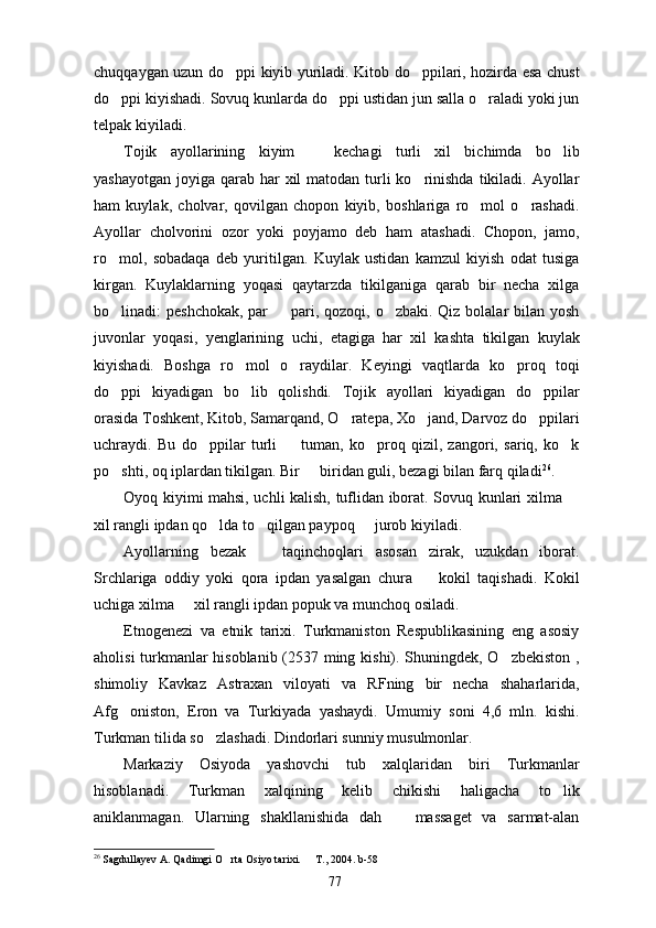 chuqqaygan uzun do ppi kiyib yuriladi. Kitob do ppilari, hozirda esa chust 
do ppi kiyishadi. Sovuq kunlarda do ppi ustidan jun salla o raladi yoki jun	
  
telpak kiyiladi. 
Tojik   ayollarining   kiyim     kechagi   turli   xil   bichimda   bo lib	
 
yashayotgan  joyiga qarab  har  xil  matodan turli  ko rinishda  tikiladi.  Ayollar	

ham   kuylak,   cholvar,   qovilgan   chopon   kiyib,   boshlariga   ro mol   o rashadi.	
 
Ayollar   cholvorini   ozor   yoki   poyjamo   deb   ham   atashadi.   Chopon,   jamo,
ro mol,   sobadaqa   deb   yuritilgan.   Kuylak   ustidan   kamzul   kiyish   odat   tusiga	

kirgan.   Kuylaklarning   yoqasi   qaytarzda   tikilganiga   qarab   bir   necha   xilga
bo linadi: peshchokak,  par    pari, qozoqi, o zbaki. Qiz bolalar  bilan yosh
  
juvonlar   yoqasi,   yenglarining   uchi,   etagiga   har   xil   kashta   tikilgan   kuylak
kiyishadi.   Boshga   ro mol   o raydilar.   Keyingi   vaqtlarda   ko proq   toqi	
  
do ppi   kiyadigan   bo lib   qolishdi.   Tojik   ayollari   kiyadigan   do ppilar	
  
orasida Toshkent, Kitob, Samarqand, O ratepa, Xo jand, Darvoz do ppilari	
  
uchraydi.   Bu   do ppilar   turli     tuman,   ko proq   qizil,   zangori,   sariq,   ko k	
   
po shti, oq iplardan tikilgan. Bir   biridan guli, bezagi bilan farq qiladi	
  26
. 
Oyoq kiyimi mahsi, uchli kalish, tuflidan iborat. Sovuq kunlari xilma 	

xil rangli ipdan qo lda to qilgan paypoq   jurob kiyiladi.	
  
Ayollarning   bezak     taqinchoqlari   asosan   zirak,   uzukdan   iborat.	

Srchlariga   oddiy   yoki   qora   ipdan   yasalgan   chura     kokil   taqishadi.   Kokil	

uchiga xilma   xil rangli ipdan popuk va munchoq osiladi.	

Etnogenezi   va   etnik   tarixi.   Turkmaniston   Respublikasining   eng   asosiy
aholisi turkmanlar hisoblanib (2537 ming kishi). Shuningdek, O zbekiston ,	

shimoliy   Kavkaz   Astraxan   viloyati   va   RFning   bir   necha   shaharlarida,
Afg oniston,   Eron   va   Turkiyada   yashaydi.   Umumiy   soni   4,6   mln.   kishi.	

Turkman tilida so zlashadi. Dindorlari sunniy musulmonlar.	

Markaziy   Osiyoda   yashovchi   tub   xalqlaridan   biri   Turkmanlar
hisoblanadi.   Turkman   xalqining   kelib   chikishi   haligacha   to lik	

aniklanmagan.   Ularning   shakllanishida   dah     massaget   va   sarmat-alan	

26
  Sagdullayev A. Qadimgi O rta Osiyo tarixi.   T., 2004. b-58	
 
77 