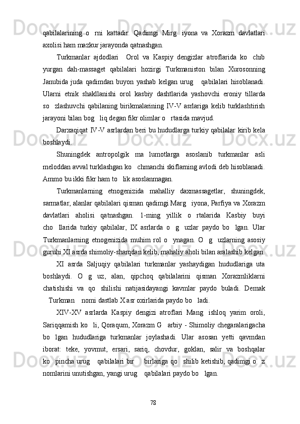 qabilalarining   o rni   kattadir.   Qadimgi   Mirg iyona   va   Xorazm   davlatlari 
axolisi ham mazkur jarayonda qatnashgan. 
Turkmanlar   ajdodlari     Orol   va   Kaspiy   dengizlar   atroflarida   ko chib	

yurgan   dah-massaget   qabilalari   hozirgi   Turkmaniston   bilan   Xurosonning
Janubida   juda   qadimdan   buyon   yashab   kelgan   urug   qabilalari   hisoblanadi.	

Ularni   etnik   shakllanishi   orol   kasbiy   dashtlarida   yashovchi   eroniy   tillarda
so zlashuvchi   qabilaning   birikmalarining   IV-V   asrlariga   kelib   turklashtirish	

jarayoni bilan bog liq degan fikr olimlar o rtasida mavjud. 	
 
Darxaqiqat IV-V asrlardan beri bu hududlarga turkiy qabilalar kirib kela
boshlaydi. 
Shuningdek   antropolgik   ma lumotlarga   asoslanib   turkmanlar   asli	

meloddan avval turklashgan ko chmanchi skiflarning avlodi deb hisoblanadi.	

Ammo bu ikki fikr ham to lik asoslanmagan. 	

Turkmanlarning   etnogenizida   mahalliy   daxmassagetlar,   shuningdek,
sarmatlar, alanlar qabilalari qisman qadimgi Marg iyona, Parfiya va Xorazm	

davlatlari   aholisi   qatnashgan.   1-ming   yillik   o rtalarida   Kasbiy   buyi	

cho llarida   turkiy   qabilalar,   IX   asrlarda   o g uzlar   paydo   bo lgan.   Ular	
   
Turkmanlarning   etnogenizida   muhim   rol   o ynagan.   O g uzlarning   asosiy	
  
guruhi XI asrda shimoliy-sharqdan kelib, mahaliy aholi bilan aralashib kelgan.
XI   asrda   Saljuqiy   qabilalari   turkmanlar   yashaydigan   hududlariga   uta
boshlaydi.   O g uz,   alan,   qipchoq   qabilalarini   qisman   Xorazmliklarni	
 
chatishishi   va   qo shilishi   natijasidayangi   kavmlar   paydo   buladi.   Demak	

Turkman  nomi dastlab X asr oxirlarida paydo bo ladi. 	
  
XIV-XV   asrlarda   Kaspiy   dengizi   atroflari   Mang ishloq   yarim   oroli,	

Sariqqamish ko li, Qoraqum, Xorazm G arbiy - Shimoliy chegaralarigacha	
 
bo lgan   hududlariga   turkmanlar   joylashadi.   Ular   asosan   yetti   qavmdan	

iborat:   teke,   yovmut,   ersari,   sariq,   chovdur,   goklan,   salir   va   boshqalar
ko pincha urug  qabilalari bir   birlariga qo shilib ketishib, qadimgi o z
    
nomlarini unutishgan, yangi urug  qabilalari paydo bo lgan.	
 
78 