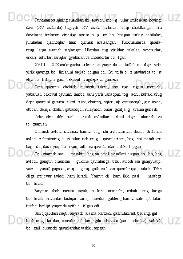 Turkman xalqining shakllanishi jarayoni mo g ullar istilosidan keyingi 
davr   (XV   asrlarda)   tugaydi.   XV   asrda   turkman   halqi   shakllangan.   Bu
davrlarda   turkman   etnosiga   ayrim   o g uz   bo lmagan   turkiy   qabilalar,	
  
jumladan   qiachoqlar   ham   qisman   aralashgan.   Turkmanlarda   qabila-
urug larga   ajratish   saqlangan.   Ulardan   eng   yiriklari   takalar,   yovmutlar,	

erkari, solurlar, sariqlar, gyokalan va choudorlar bo lgan.	

XVIII   XIX asrlargacha turkmanlar yuqorida ta kidlab o tilgan yetti	
  
yirik   qavmga   bo linishini   saqlab   qolgan   edi.   Bu   toifa   o z   navbatida   to rt	
  
elga bo lishgan: gara, bekovul, ulugdepe va gumesh.	

Gara   qavmini   chekich,   quraysh,   islom,   boy,   uga,   tagam,   mamish,
yabanlar, bekovul qavmini lambe, sarli yerli ushaqom, tog achi, kultak, ulug	

depe   qavmini   garama,   surxi,  surx,   chatroq,   oqteri,  aji   esenmengli,   giziloyoq,
etbosh, denaji, chakir, gabasoqol, sulaymon, omar, gizilja, g urama gunesh.

Teke   elini   ikki   nasl     nasb   avlodlari   tashkil   etgan:   otamish   va	

to xtamish.	

Otamish   avlodi   sichmaz   hamda   bag shi   avlodlaridan   iborat.   Sichmaz	

avlodi   sichmizning   o zi   bilan   uch   urug   qavmlaridan,   bag shi   avlodi   esa	
  
bag shi, dashayoq, bo rkun, sultoniz qavmlaridan tashkil topgan.	
 
To xtamish   nasl    nasabini   beg  va  bekil  avlodlari   tuzgan  bo lib,  beg	
  
avlodi, gongur, omonsha     gukche  qavmlariga,  bekil   avlodi  esa  ganjiyusup,	

yazi   yusuf, gagsual, ariq   garaj, gofa va bukri qavmlariga ajraladi. Teke	
 
eliga   mujevur   avlodi   ham   kiradi.   Yomut   eli:   ham   ikki   nasl     nasabga	

bo linadi.	

Bayram   shali   nasabi   sayak,   o kuz,   ursuqchi,   ushak   urug lariga	
 
bo linadi.   Bulardan   tashqari   sariq,   chovdur,   gukleng   hamda   salir   qabilalari	

ittifoqi borligi yuqorida aytib o tilgan edi.	

Sariq qabilasi suqti, bayrach, alasha, xerzeki, gazmilmirad, bedeng, gal 	

bosh  urug laridan;   chovdur   qabilasi,  igdir,  chovdur  (gara  -  chodur),  yabdal,	

bo zaji, burunchi qavmlaridan tashkil topgan.	

79 