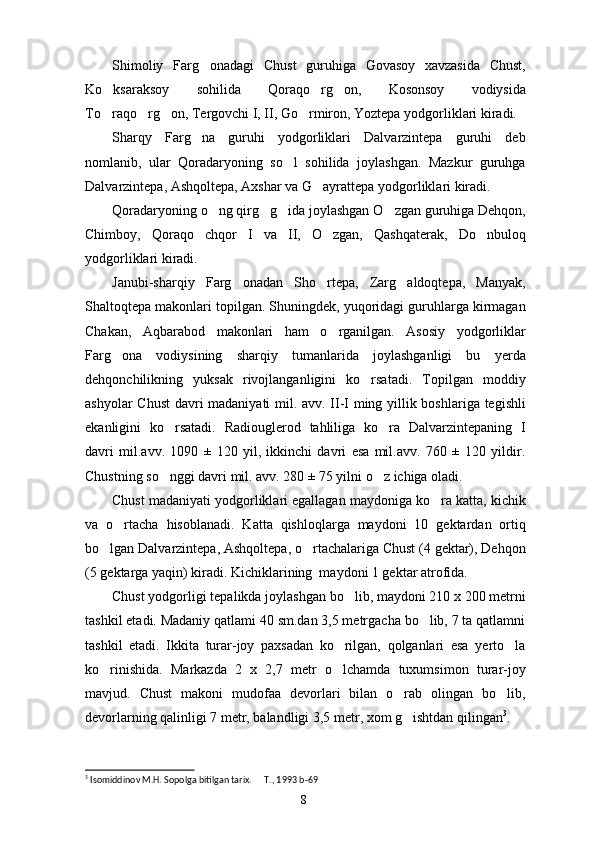 Shimoliy   Farg onadagi   Chust   guruhiga   Govasoy   xavzasida   Chust,
Ko ksaraksoy   sohilida   Qoraqo rg on,   Kosonsoy   vodiysida	
  
To raqo rg on, Tergovchi I, II, Go rmiron, Yoztepa yodgorliklari kiradi. 
   
Sharqy   Farg na   guruhi   yodgorliklari   Dalvarzintepa   guruhi   deb	

nomlanib,   ular   Qoradaryoning   so l   sohilida   joylashgan.   Mazkur   guruhga	

Dalvarzintepa, Ashqoltepa, Axshar va G ayrattepa yodgorliklari kiradi. 	

Qoradaryoning o ng qirg g ida joylashgan O zgan guruhiga Dehqon,	
   
Chimboy,   Qoraqo chqor   I   va   II,   O zgan,   Qashqaterak,   Do nbuloq	
  
yodgorliklari kiradi. 
Janubi-sharqiy   Farg onadan   Sho rtepa,   Zarg aldoqtepa,   Manyak,	
  
Shaltoqtepa makonlari topilgan. Shuningdek, yuqoridagi guruhlarga kirmagan
Chakan,   Aqbarabod   makonlari   ham   o rganilgan.   Asosiy   yodgorliklar	

Farg ona   vodiysining   sharqiy   tumanlarida   joylashganligi   bu   yerda	

dehqonchilikning   yuksak   rivojlanganligini   ko rsatadi.   Topilgan   moddiy	

ashyolar Chust davri madaniyati mil. avv. II-I ming yillik boshlariga tegishli
ekanligini   ko rsatadi.   Radiouglerod   tahliliga   ko ra   Dalvarzintepaning   I	
 
davri   mil.avv.   1090   ±   120   yil,   ikkinchi   davri   esa   mil.avv.   760   ±   120   yildir.
Chustning so nggi davri mil. avv. 280 ± 75 yilni o z ichiga oladi. 
 
Chust madaniyati yodgorliklari egallagan maydoniga ko ra katta, kichik	

va   o rtacha   hisoblanadi.   Katta   qishloqlarga   maydoni   10   gektardan   ortiq	

bo lgan Dalvarzintepa, Ashqoltepa, o rtachalariga Chust (4 gektar), Dehqon	
 
(5 gektarga yaqin) kiradi. Kichiklarining  maydoni 1 gektar atrofida. 
Chust yodgorligi tepalikda joylashgan bo lib, maydoni 210 x 200 metrni	

tashkil etadi. Madaniy qatlami 40 sm.dan 3,5 metrgacha bo lib, 7 ta qatlamni	

tashkil   etadi.   Ikkita   turar-joy   paxsadan   ko rilgan,   qolganlari   esa   yerto la	
 
ko rinishida.   Markazda   2   x   2,7   metr   o lchamda   tuxumsimon   turar-joy	
 
mavjud.   Chust   makoni   mudofaa   devorlari   bilan   o rab   olingan   bo lib,	
 
devorlarning qalinligi 7 metr, balandligi 3,5 metr, xom g ishtdan qilingan
 3
. 
3
 Isomiddinov M.H. Sopolga bitilgan tarix.   T., 1993	
  b-69
8 