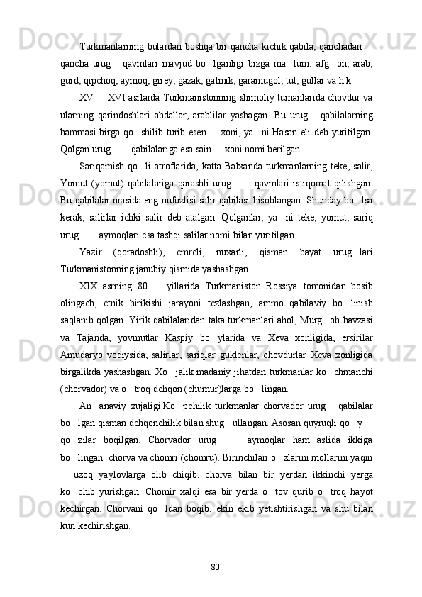 Turkmanlarning bulardan boshqa bir qancha kichik qabila, qanchadan 
qancha   urug   qavmlari   mavjud   bo lganligi   bizga   ma lum:   afg on,   arab,	
   
gurd, qipchoq, aymoq, girey, gazak, galmik, garamugol, tut, gullar va h.k.
XV   XVI asrlarda Turkmanistonning shimoliy tumanlarida chovdur va	

ularning   qarindoshlari   abdallar,   arablilar   yashagan.   Bu   urug   qabilalarning	

hammasi birga qo shilib turib esen   xoni, ya ni  Hasan eli deb yuritilgan.	
  
Qolgan urug    qabilalariga esa sain   xoni nomi berilgan.	
  
Sariqamish   qo li   atroflarida,   katta   Balxanda   turkmanlarning   teke,   salir,	

Yomut   (yomut)   qabilalariga   qarashli   urug     qavmlari   istiqomat   qilishgan.	
 
Bu qabilalar orasida eng nufuzlisi salir qabilasi hisoblangan. Shunday bo lsa	

kerak,   salirlar   ichki   salir   deb   atalgan.   Qolganlar,   ya ni   teke,   yomut,   sariq	

urug    aymoqlari esa tashqi salilar nomi bilan yuritilgan.	
 
Yazir   (qoradoshli),   emreli,   nuxarli,   qisman   bayat   urug lari	

Turkmanistonning janubiy qismida yashashgan.
XIX   asrning   80     yillarida   Turkmaniston   Rossiya   tomonidan   bosib	

olingach,   etnik   birikishi   jarayoni   tezlashgan,   ammo   qabilaviy   bo linish	

saqlanib qolgan. Yirik qabilalaridan taka turkmanlari ahol, Murg ob havzasi	

va   Tajanda,   yovmutlar   Kaspiy   bo ylarida   va   Xeva   xonligida,   ersirilar	

Amudaryo   vodiysida,   salirlar,   sariqlar   guklenlar,   chovdurlar   Xeva   xonligida
birgalikda yashashgan. Xo jalik madaniy jihatdan turkmanlar ko chmanchi	
 
(chorvador) va o troq dehqon (chumur)larga bo lingan.	
 
An anaviy   xujaligi.Ko pchilik   turkmanlar   chorvador   urug   qabilalar	
  
bo lgan qisman dehqonchilik bilan shug ullangan. Asosan quyruqli qo y 	
   
qo zilar   boqilgan.   Chorvador   urug     aymoqlar   ham   aslida   ikkiga
  
bo lingan: chorva va chomri (chomru). Birinchilari o zlarini mollarini yaqin
 
  uzoq   yaylovlarga   olib   chiqib,   chorva   bilan   bir   yerdan   ikkinchi   yerga	

ko chib   yurishgan.   Chomir   xalqi   esa   bir   yerda   o tov   qurib   o troq   hayot	
  
kechirgan.   Chorvani   qo ldan   boqib,   ekin   ekib   yetishtirishgan   va   shu   bilan	

kun kechirishgan.
80 