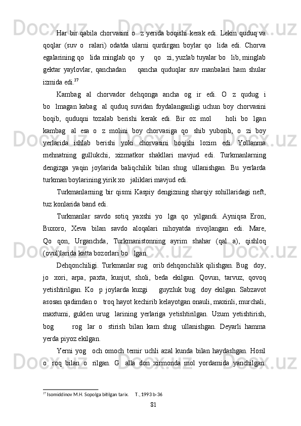 Har bir qabila chorvasini  o z yerida boqishi  kerak edi. Lekin quduq va
qoqlar   (suv   o ralari)   odatda   ularni   qurdirgan   boylar   qo lida   edi.   Chorva	
 
egalarining qo lida minglab qo y   qo zi, yuzlab tuyalar bo lib, minglab
    
gektar   yaylovlar,   qanchadan     qancha   quduqlar   suv   manbalari   ham   shular	

izmida edi. 27
Kambag al   chorvador   dehqonga   ancha   og ir   edi.   O z   qudug i	
   
bo lmagan   kabag al   quduq   suvidan   foydalanganligi   uchun   boy   chorvasini	
 
boqib,   quduqni   tozalab   berishi   kerak   edi.   Bir   oz   mol     holi   bo lgan	
 
kambag al   esa   o z   molini   boy   chorvasiga   qo shib   yuborib,   o zi   boy	
   
yerlarida   ishlab   berishi   yoki   chorvasini   boqishi   lozim   edi.   Yollanma
mehnatning   gullukchi,   xizmatkor   shakllari   mavjud   edi.   Turkmanlarning
dengizga   yaqin   joylarida   baliqchilik   bilan   shug ullanishgan.   Bu   yerlarda	

turkman boylarining yirik xo jaliklari mavjud edi.	

Turkmanlarning   bir   qismi   Kaspiy   dengizning   sharqiy   sohillaridagi   neft,
tuz konlarida band edi.
Turkmanlar   savdo   sotiq   yaxshi   yo lga   qo yilgandi.   Ayniqsa   Eron,	
 
Buxoro,   Xeva   bilan   savdo   aloqalari   nihoyatda   rivojlangan   edi.   Mare,
Qo qon,   Urganchda,   Turkmanistonning   ayrim   shahar   (qal a),   qishloq	
 
(ovul)larida katta bozorlari bo lgan.	

Dehqonchiligi. Turkmanlar sug orib dehqonchilik qilishgan. Bug doy,	
 
jo xori,   arpa,   paxta,   kunjut,   sholi,   beda   ekilgan.   Qovun,   tarvuz,   qovoq	

yetishtirilgan.   Ko p   joylarda   kuzgi     guyzluk   bug doy   ekilgan.   Sabzavot	
  
asosan qadimdan o troq hayot kechirib kelayotgan onauli, maxinli, murchali,

maxtumi,   guklen   urug larining   yerlariga   yetishtirilgan.   Uzum   yetishtirish,	

bog     rog lar   o stirish   bilan   kam   shug ullanishgan.   Deyarli   hamma	
    
yerda piyoz ekilgan.
Yerni   yog och   omoch   temir   uchli   azal   kunda   bilan   haydashgan.   Hosil	

o roq   bilan   o rilgan.   G alla   don   xirmonda   mol   yordamida   yanchilgan.	
  
27
 Isomiddinov M.H. Sopolga bitilgan tarix.   T., 1993	
  b- 36
81 
