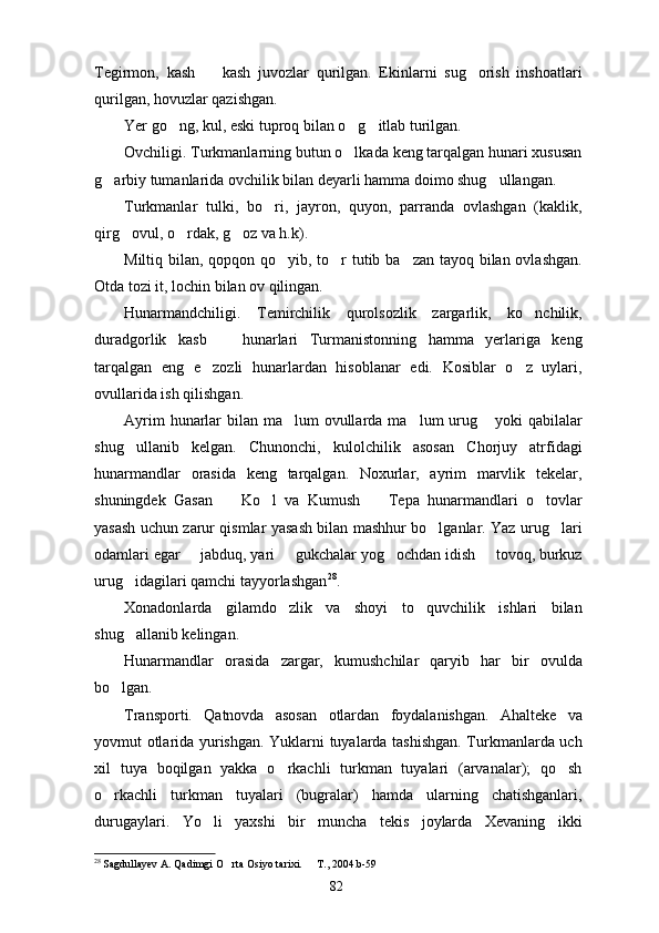 Tegirmon,   kash     kash   juvozlar   qurilgan.   Ekinlarni   sug orish   inshoatlari 
qurilgan, hovuzlar qazishgan.
Yer go ng, kul, eski tuproq bilan o g itlab turilgan.	
  
Ovchiligi. Turkmanlarning butun o lkada keng tarqalgan hunari xususan	

g arbiy tumanlarida ovchilik bilan deyarli hamma doimo shug ullangan.	
 
Turkmanlar   tulki,   bo ri,   jayron,   quyon,   parranda   ovlashgan   (kaklik,	

qirg ovul, o rdak, g oz va h.k).	
  
Miltiq bilan, qopqon qo yib, to r  tutib ba zan tayoq bilan ovlashgan.	
  
Otda tozi it, lochin bilan ov qilingan.
Hunarmandchiligi.   Temirchilik   qurolsozlik   zargarlik,   ko nchilik,	

duradgorlik   kasb     hunarlari   Turmanistonning   hamma   yerlariga   keng	

tarqalgan   eng   e zozli   hunarlardan   hisoblanar   edi.   Kosiblar   o z   uylari,	
 
ovullarida ish qilishgan.
Ayrim  hunarlar  bilan ma lum  ovullarda ma lum urug  yoki  qabilalar	
  
shug ullanib   kelgan.   Chunonchi,   kulolchilik   asosan   Chorjuy   atrfidagi	

hunarmandlar   orasida   keng   tarqalgan.   Noxurlar,   ayrim   marvlik   tekelar,
shuningdek   Gasan     Ko l   va   Kumush     Tepa   hunarmandlari   o tovlar	
   
yasash uchun zarur qismlar yasash bilan mashhur bo lganlar. Yaz urug lari	
 
odamlari egar   jabduq, yari   gukchalar yog ochdan idish   tovoq, burkuz	
   
urug idagilari qamchi tayyorlashgan	
 28
.
Xonadonlarda   gilamdo zlik   va   shoyi   to quvchilik   ishlari   bilan	
 
shug allanib kelingan.	

Hunarmandlar   orasida   zargar,   kumushchilar   qaryib   har   bir   ovulda
bo lgan.	

Transporti.   Qatnovda   asosan   otlardan   foydalanishgan.   Ahalteke   va
yovmut otlarida yurishgan. Yuklarni tuyalarda tashishgan. Turkmanlarda uch
xil   tuya   boqilgan   yakka   o rkachli   turkman   tuyalari   (arvanalar);   qo sh	
 
o rkachli   turkman   tuyalari   (bugralar)   hamda   ularning   chatishganlari,	

durugaylari.   Yo li   yaxshi   bir   muncha   tekis   joylarda   Xevaning   ikki	

28
  Sagdullayev A. Qadimgi O rta Osiyo tarixi.   T., 2004.b-59	
 
82 