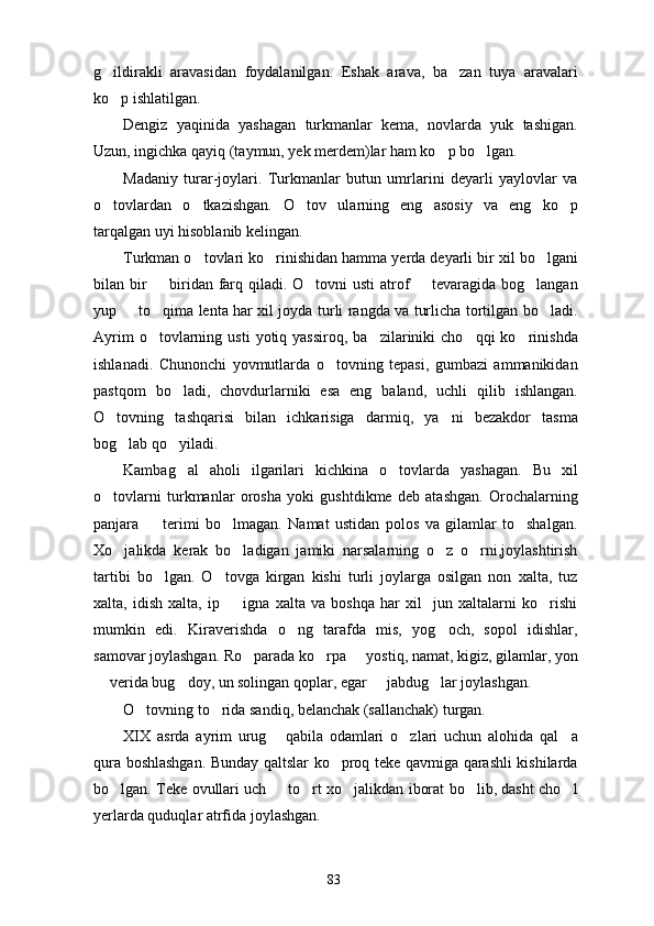 g ildirakli   aravasidan   foydalanilgan.   Eshak   arava,   ba zan   tuya   aravalari 
ko p ishlatilgan.

Dengiz   yaqinida   yashagan   turkmanlar   kema,   novlarda   yuk   tashigan.
Uzun, ingichka qayiq (taymun, yek merdem)lar ham ko p bo lgan.	
 
Madaniy   turar-joylari.   Turkmanlar   butun   umrlarini   deyarli   yaylovlar   va
o tovlardan   o tkazishgan.   O tov   ularning   eng   asosiy   va   eng   ko p	
   
tarqalgan uyi hisoblanib kelingan.
Turkman o tovlari ko rinishidan hamma yerda deyarli bir xil bo lgani	
  
bilan bir    biridan farq qiladi. O tovni  usti  atrof   tevaragida bog langan	
   
yup   to qima lenta har xil joyda turli rangda va turlicha tortilgan bo ladi.	
  
Ayrim  o tovlarning  usti  yotiq  yassiroq,   ba zilariniki  cho qqi  ko rinishda	
   
ishlanadi.   Chunonchi   yovmutlarda   o tovning   tepasi,   gumbazi   ammanikidan	

pastqom   bo ladi,   chovdurlarniki   esa   eng   baland,   uchli   qilib   ishlangan.	

O tovning   tashqarisi   bilan   ichkarisiga   darmiq,   ya ni   bezakdor   tasma	
 
bog lab qo yiladi.	
 
Kambag al   aholi   ilgarilari   kichkina   o tovlarda   yashagan.   Bu   xil	
 
o tovlarni   turkmanlar   orosha   yoki   gushtdikme   deb   atashgan.   Orochalarning	

panjara     terimi   bo lmagan.   Namat   ustidan   polos   va   gilamlar   to shalgan.	
  
Xo jalikda   kerak   bo ladigan   jamiki   narsalarning   o z   o rni,joylashtirish	
   
tartibi   bo lgan.   O tovga   kirgan   kishi   turli   joylarga   osilgan   non   xalta,   tuz	
 
xalta,   idish   xalta,   ip     igna   xalta   va   boshqa   har   xil     jun   xaltalarni   ko rishi	
 
mumkin   edi.   Kiraverishda   o ng   tarafda   mis,   yog och,   sopol   idishlar,	
 
samovar joylashgan. Ro parada ko rpa   yostiq, namat, kigiz, gilamlar, yon	
  
 verida bug doy, un solingan qoplar, egar   jabdug lar joylashgan.	
   
O tovning to rida sandiq, belanchak (sallanchak) turgan.	
 
XIX   asrda   ayrim   urug   qabila   odamlari   o zlari   uchun   alohida   qal a	
  
qura boshlashgan. Bunday qaltslar ko proq teke qavmiga qarashli kishilarda	

bo lgan. Teke ovullari uch   to rt xo jalikdan iborat bo lib, dasht cho l	
     
yerlarda quduqlar atrfida joylashgan.
83 