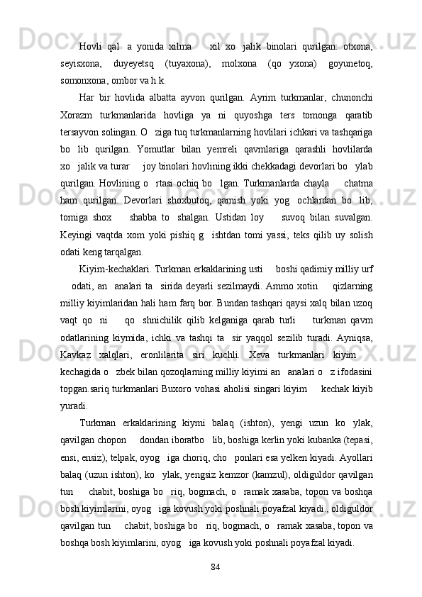 Hovli   qal a   yonida   xilma     xil   xo jalik   binolari   qurilgan:   otxona,  
seyisxona,   duyeyetsq   (tuyaxona),   molxona   (qo yxona)   goyunetoq,	

somonxona, ombor va h.k.
Har   bir   hovlida   albatta   ayvon   qurilgan.   Ayrim   turkmanlar,   chunonchi
Xorazm   turkmanlarida   hovliga   ya ni   quyoshga   ters   tomonga   qaratib	

tersayvon solingan. O ziga tuq turkmanlarning hovlilari ichkari va tashqariga	

bo lib   qurilgan.   Yomutlar   bilan   yemreli   qavmlariga   qarashli   hovlilarda	

xo jalik va turar   joy binolari hovlining ikki chekkadagi devorlari bo ylab
  
qurilgan.   Hovlining  o rtasi   ochiq  bo lgan.   Turkmanlarda  chayla     chatma	
  
ham   qurilgan.   Devorlari   shoxbutoq,   qamish   yoki   yog ochlardan   bo lib,	
 
tomiga   shox     shabba   to shalgan.   Ustidan   loy     suvoq   bilan   suvalgan.	
  
Keyingi   vaqtda   xom   yoki   pishiq   g ishtdan   tomi   yassi,   teks   qilib   uy   solish	

odati keng tarqalgan.
Kiyim-kechaklari. Turkman erkaklarining usti   boshi qadimiy milliy urf	

 odati,  an analari  ta sirida  deyarli  sezilmaydi.  Ammo  xotin    qizlarning	
   
milliy kiyimlaridan hali ham farq bor. Bundan tashqari qaysi xalq bilan uzoq
vaqt   qo ni     qo shnichilik   qilib   kelganiga   qarab   turli     turkman   qavm	
   
odatlarining   kiymida,   ichki   va   tashqi   ta sir   yaqqol   sezilib   turadi.   Ayniqsa,	

Kavkaz   xalqlari,   eronlilarita siri   kuchli.   Xeva   turkmanlari   kiyim  	
 
kechagida o zbek bilan qozoqlarning milliy kiyimi an analari o z ifodasini	
  
topgan.sariq turkmanlari Buxoro vohasi aholisi singari kiyim   kechak kiyib	

yuradi.
Turkman   erkaklarining   kiymi   balaq   (ishton),   yengi   uzun   ko ylak,	

qavilgan chopon   dondan iboratbo lib, boshiga kerlin yoki kubanka (tepasi,	
 
ensi, ensiz), telpak, oyog iga choriq, cho ponlari esa yelken kiyadi. Ayollari	
 
balaq (uzun ishton), ko ylak, yengsiz kemzor (kamzul), oldiguldor qavilgan

tun     chabit,   boshiga   bo riq,   bogmach,   o ramak   xasaba,   topon   va   boshqa	
  
bosh kiyimlarini, oyog iga kovush yoki poshnali poyafzal kiyadi., oldiguldor	

qavilgan tun   chabit, boshiga bo riq, bogmach, o ramak xasaba, topon va	
  
boshqa bosh kiyimlarini, oyog iga kovush yoki poshnali poyafzal kiyadi.	

84 