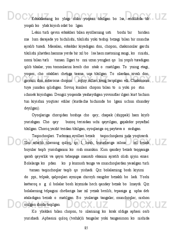 Erkaklarning   ko ylagi   oldin   yoqasiz   tikilgan   bo lsa,   endilikda   tik 
yoqali ko ylak kiyish odat bo lgan.	
 
Lekin   turli   qavm   erkaklari   bilan   ayollarning   usti     boshi   bir     biridan	
 
ma lum darajada yo bichilishi, tikilishi  yoki  tashqi  bezagi bilan bir  muncha	

ajralib   turadi.   Masalan,   erkaklar   kiyadigan   don,   chopon,   chakmonlar   garchi
tikilishi jihatdan hamma yerda bir xil bo lsa ham matoning rangi, ko rinishi,	
 
nomi bilan turli   tuman. Ilgari to nni uzun yenglari qo lni yopib turadigan	
  
qilib   tikalar,   yon   tomonlarini   kesib   cho ntak   o rnatilgan.   To yning   etagi,	
  
yoqasi,   cho ntaklari   chetiga   tasma,   uqa   tikilgan.   To nlardan   xivali   don,	
 
girmizi don, astaroma chopon   oqtoy xillari keng tarqalgan edi. Chakmonni	

tuya   junidan   qilishgan.   Sovuq   kunlari   chopon   bilan   to n   yoki   po stin  	
  
ichmek kiyishgan. Dengiz yoqasida yashaydigan yovmutlar ilgari kurt bichim
tun   kiyishni   yoqtirar   edilar   (kurdacha   bichimda   bo lgani   uchun   shunday	

deyilgan).
Oyoqlariga   chorqidan   boshqa   cho qay,   chapak   (shippak)   ham   kiyib	

yurishgan.   Cho qay     buzoq   terisidan   uchi   qayrilgan,   gajakdor   poyafzal	
 
tikilgan. Choriq yaxlit teridan tikilgan, oyoqlariga oq paytava o rashgan.	

Taqinchoqlari. Turkman ayollari bezak   taqinchoqlarni juda yoqtirardi.	

Shu   sababli   ularning   quloq,   qo l,   bosh,   burunlariga   xilma     xil   bezak	
 
buyular   taqib   yurishganini   ko rish   mumkin.   Kim   qanday   bezak   taqqaniga	

qarab   qayerlik   va   qaysi   tabaqaga   mansub   ekanini   ajratib   olish   qiyin   emas.
Bolalarga ko pdan   ko p kumush tanga va munchoqlardan yasalgan turli	
  
  tuman   taqinchoqlar   taqib   qo yishadi.   Qiz   bolalarning   bosh   kiyimi  	
  
do ppi,   telpak,   qalpoqlari   ayniqsa   chiroyli   rangdor   bezakli   bo ladi.   Yoshi	
 
kattaroq   o g il   bolalar   bosh   kiymida   hech   qanday   bezak   bo lmaydi.   Qiz	
  
bolalarning   telpagini   chetlariga   har   xil   yezak   berilib,   tepasiga   g upba   deb	

ataladigan   bezak   o rnatilgan.   Bo yinlariga   tangalar,   munchoqlar,   nishon	
 
osilgan shoda taqilgan.
Ko ylaklari   bilan   chopon,   to nlarining   ko krak   oldiga   apbasi   osib	
  
yurishadi.   Apbasini   quloq   (teshik)li   tangalar   yoki   tangasimon   ko nishida	

85 