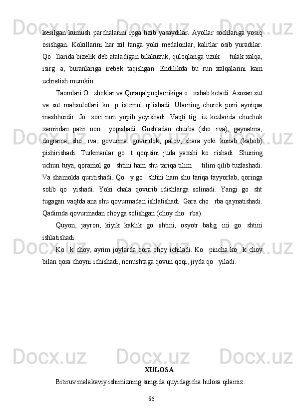 kesilgan   kumush   parchalarini   ipga   tizib   yasaydilar.   Ayollar   sochlariga   yosiq
osishgan.   Kokillarini   har   xil   tanga   yoki   medalonlar,   kalitlar   osib   yuradilar.
Qo llarida bizelik deb ataladigan bilakuzuk, quloqlariga uzuk   tulak xalqa, 
isirg a,   buranlariga   irebek   taqishgan.   Endilikda   bu   run   xalqalarini   kam

uchratish mumkin.
Taomlari.O zbeklar va Qoraqalpoqlarnikiga o xshab ketadi. Asosan sut	
 
va   sut   mahsulotlari   ko p   istemol   qilishadi.   Ularning   churek   poni   ayniqsa	

mashhurdir.   Jo xori   non   yopib   yeyishadi.   Vaqti   tig iz   kezlarida   chuchuk	
 
xamirdan   patir   non     yopishadi.   Gushtadan   churba   (sho rva),   gaynatma,	

dograma,   sho rva,   govurma,   govurdok,   palov,   shara   yoki   konab   (kabob)	

pishirishadi.   Turkmanlar   go t   qoqisini   juda   yaxshi   ko rishadi.   Shuning	
 
uchun tuya, qoramol go shtini ham shu tariqa tilim   tilim qilib tuzlashadi.	
 
Va shamolda quritishadi. Qo y go shtini ham shu tariqa tayyorlab, qoringa	
 
solib   qo yishadi.   Yoki   chala   qovurib   idishlarga   solinadi.   Yangi   go sht	
 
tugagan vaqtda ana shu qovurmadan ishlatishadi. Gara cho rba qaynatishadi.	

Qadimda qovurmadan choyga solishgan (choy cho rba).	

Quyon,   jayron,   kiyik   kaklik   go shtini,   osyotr   balig ini   go shtini	
  
ishlatishadi.
Ko k   choy,   ayrim   joylarda   qora   choy   ichiladi.   Ko pincha   ko k   choy	
  
bilan qora choyni ichishadi, nonushtaga qovun qoqi, jiyda qo yiladi.	

XULOSA
Bitiruv malakaviy ishimizning sungida quyidagicha hulosa qilamiz.
86 