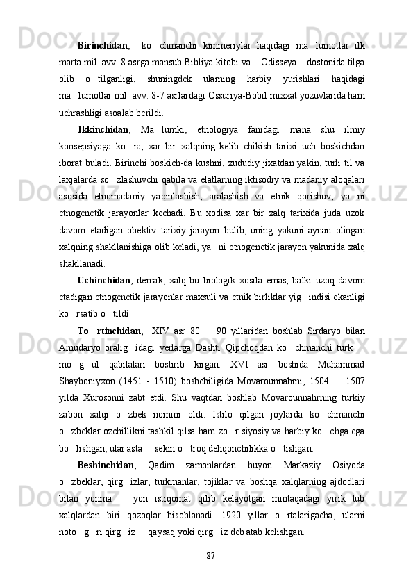 Birinchidan ,     ko chmanchi   kimmeriylar   haqidagi   ma lumotlar   ilk 
marta mil. avv. 8 asrga mansub Bibliya kitobi va  Odisseya  dostonida tilga	
 
olib   o tilganligi,   shuningdek   ularning   harbiy   yurishlari   haqidagi	

ma lumotlar mil. avv. 8-7 asrlardagi Ossuriya-Bobil mixxat yozuvlarida ham	

uchrashligi asoalab berildi.
Ikkinchidan ,   Ma lumki,   etnologiya   fanidagi   mana   shu   ilmiy	

konsepsiyaga   ko ra,   xar   bir   xalqning   kelib   chikish   tarixi   uch   boskichdan	

iborat buladi. Birinchi boskich-da kushni, xududiy jixatdan yakin, turli til va
laxjalarda so zlashuvchi qabila va elatlarning iktisodiy va madaniy aloqalari	

asosida   etnomadaniy   yaqinlashish,   aralashish   va   etnik   qorishuv,   ya ni	

etnogenetik   jarayonlar   kechadi.   Bu   xodisa   xar   bir   xalq   tarixida   juda   uzok
davom   etadigan   obektiv   tarixiy   jarayon   bulib,   uning   yakuni   aynan   olingan
xalqning shakllanishiga olib keladi, ya ni etnogenetik jarayon yakunida xalq	

shakllanadi.
Uchinchidan ,   demak,   xalq   bu   biologik   xosila   emas,   balki   uzoq   davom
etadigan etnogenetik jarayonlar maxsuli va etnik birliklar yig indisi ekanligi	

ko rsatib o tildi.	
 
To rtinchidan	
 ,     XIV   asr   80     90   yillaridan   boshlab   Sirdaryo   bilan	
Amudaryo   oralig idagi   yerlarga   Dashti   Qipchoqdan   ko chmanchi   turk  	
  
mo g ul   qabilalari   bostirib   kirgan.   XVI   asr   boshida   Muhammad	
 
Shayboniyxon   (1451   -   1510)   boshchiligida   Movarounnahrni,   1504     1507	

yilda   Xurosonni   zabt   etdi.   Shu   vaqtdan   boshlab   Movarounnahrning   turkiy
zabon   xalqi   o zbek   nomini   oldi.   Istilo   qilgan   joylarda   ko chmanchi	
 
o zbeklar ozchillikni tashkil qilsa ham zo r siyosiy va harbiy ko chga ega	
  
bo lishgan, ular asta   sekin o troq dehqonchilikka o tishgan.
   
Beshinchidan ,   Qadim   zamonlardan   buyon   Markaziy   Osiyoda
o zbeklar,   qirg izlar,   turkmanlar,   tojiklar   va   boshqa   xalqlarning   ajdodlari
 
bilan   yonma     yon   istiqomat   qilib   kelayotgan   mintaqadagi   yirik   tub	

xalqlardan   biri   qozoqlar   hisoblanadi.   1920   yillar   o rtalarigacha,   ularni	

noto g ri qirg iz   qaysaq yoki qirg iz deb atab kelishgan.	
    
87 