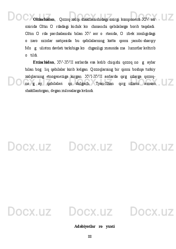 Oltinchidan , . Qozoq xalqi shakllanishidagi  oxirgi komponenti XIV asr
oxirida   Oltin   O rdadagi   kichik   ko chmanchi   qabilalarga   borib   taqaladi. 
Oltin   O rda   parchalanishi   bilan   XV   asr   o rtasida,   O zbek   xonligidagi	
  
o zaro   nizolar   natijasida   bu   qabilalarning   katta   qismi   janubi-sharqiy	

Mo g uliston davlati tarkibiga ko chganligi xususida ma lumotlar keltirib	
   
o tildi.	

Ettinchidan ,   XV-XVII   asrlarda   esa   kelib   chiqishi   qozoq   no g aylar	
 
bilan   bog liq   qabilalar   kirib   kelgan.   Qozoqlarning   bir   qismi   boshqa   turkiy	

xalqlarning   etnogeneziga   kirgan.   XVI-XVII   asrlarda   qirg izlarga   qozoq-	

no g ay   qabilalari   qo shilgach,   Tyan-Shan   qirg izlarni   asosan	
   
shakllantirgan, degan xulosalarga kelindi.  
                         
Adabiyotlar   ro yxati	

88 