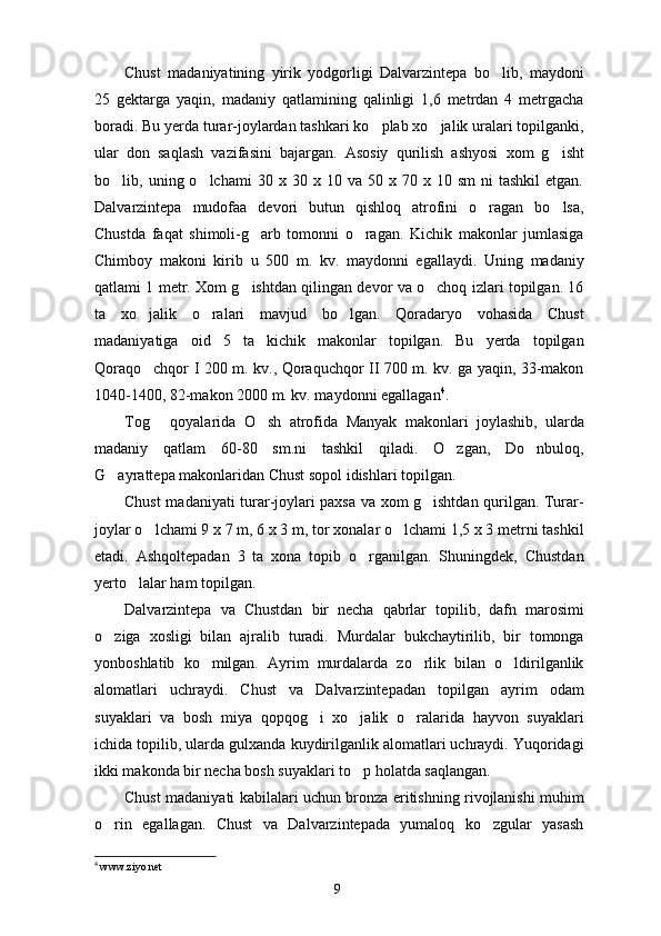 Chust   madaniyatining   yirik   yodgorligi   Dalvarzintepa   bo lib,   maydoni
25   gektarga   yaqin,   madaniy   qatlamining   qalinligi   1,6   metrdan   4   metrgacha
boradi. Bu yerda turar-joylardan tashkari ko plab xo jalik uralari topilganki,	
 
ular   don   saqlash   vazifasini   bajargan.   Asosiy   qurilish   ashyosi   xom   g isht	

bo lib,  uning  o lchami   30  x  30  x  10  va  50  x  70  x  10  sm  ni  tashkil   etgan.	
 
Dalvarzintepa   mudofaa   devori   butun   qishloq   atrofini   o ragan   bo lsa,	
 
Chustda   faqat   shimoli-g arb   tomonni   o ragan.   Kichik   makonlar   jumlasiga	
 
Chimboy   makoni   kirib   u   500   m.   kv.   maydonni   egallaydi.   Uning   madaniy
qatlami 1 metr. Xom g ishtdan qilingan devor va o choq izlari topilgan. 16
 
ta   xo jalik   o ralari   mavjud   bo lgan.   Qoradaryo   vohasida   Chust	
  
madaniyatiga   oid   5   ta   kichik   makonlar   topilgan.   Bu   yerda   topilgan
Qoraqo chqor I 200 m. kv., Qoraquchqor II 700 m. kv. ga yaqin, 33-makon

1040-1400, 82-makon 2000 m. kv. maydonni egallagan 4
. 
Tog   qoyalarida   O sh   atrofida   Manyak   makonlari   joylashib,   ularda
 
madaniy   qatlam   60-80   sm.ni   tashkil   qiladi.   O zgan,   Do nbuloq,	
 
G ayrattepa makonlaridan Chust sopol idishlari topilgan. 	

Chust madaniyati turar-joylari paxsa va xom g ishtdan qurilgan. Turar-	

joylar o lchami 9 x 7 m, 6 x 3 m, tor xonalar o lchami 1,5 x 3 metrni tashkil	
 
etadi.   Ashqoltepadan   3   ta   xona   topib   o rganilgan.   Shuningdek,   Chustdan	

yerto lalar ham topilgan. 	

Dalvarzintepa   va   Chustdan   bir   necha   qabrlar   topilib,   dafn   marosimi
o ziga   xosligi   bilan   ajralib   turadi.   Murdalar   bukchaytirilib,   bir   tomonga	

yonboshlatib   ko milgan.   Ayrim   murdalarda   zo rlik   bilan   o ldirilganlik	
  
alomatlari   uchraydi.   Chust   va   Dalvarzintepadan   topilgan   ayrim   odam
suyaklari   va   bosh   miya   qopqog i   xo jalik   o ralarida   hayvon   suyaklari	
  
ichida topilib, ularda gulxanda kuydirilganlik alomatlari uchraydi. Yuqoridagi
ikki makonda bir necha bosh suyaklari to p holatda saqlangan. 	

Chust madaniyati kabilalari uchun bronza eritishning rivojlanishi muhim
o rin   egallagan.   Chust   va   Dalvarzintepada   yumaloq   ko zgular   yasash	
 
4
  www.ziyo.net
9 