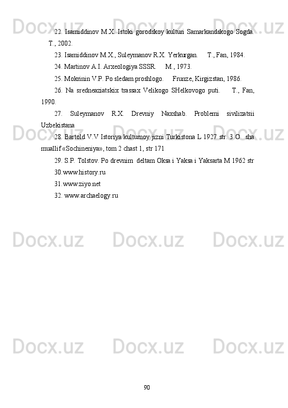 22. Isamiddinov M.X. Istoki  gorodskoy kulturi Samarkandskogo  Sogda.
 T., 2002.  
23. Isamiddinov M.X., Suleymanov R.X. Yerkurgan.   T., Fan, 1984.  	

24. Martinov A.I. Arxeologiya SSSR.   M., 1973.	

25. Mokrinin V.P. Po sledam proshlogo.   Frunze, Kirgizstan, 1986. 	

26.   Na   sredneaziatskix   trassax   Velikogo   SHelkovogo   puti.     T.,   Fan,	

1990. 
27.   Suleymanov   R.X.   Drevniy   Naxshab.   Problemi   sivilizatsii
Uzbekistana
28. Bartold V.V Istoriya kulturnoy jizni Turkistona L 1927 str. 3 O sha	

muallif «Sochineniya», tom 2 chast 1, str 171
29. S.P. Tolstov. Po drevnim  deltam Oksa i Yaksa i Yaksarta M 1962 str
30. www.history.ru
31. www.ziyo.net
32.  www.archaelogy.ru
90 
