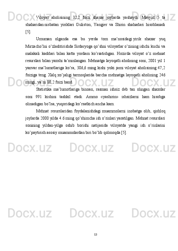 Viloyat   aholisining   32,2   foizi   shaxar   joylarda   yashaydi.   Mavjud   5   ta
shaharidan   nisbatan   yiriklari   Guliston ,   Yangier   va   Shirin   shaharlari   hisoblanadi
[5]. 
Umuman   olganda   esa   bu   yerda   tom   ma’nosidagi   yirik   shaxar   yuq
Mirzacho’lni o’zlashtirishda Sirdaryoga qo’shni viloyatlar o’zining ishchi kuchi va
malakali   kadrlari   bilan   katta   yordam   ko’rsatishgan.   Hozirda   viloyat   o’z   mehnat
resurslari bilan yaxshi ta’minlangan. Mehnatga   layoqatli aholining soni , 2001 yil 1
yanvar ma’lumotlariga ko’ra, 306,6 ming kishi yoki jami viloyat aholisining 47,2
foiziga teng. Xalq xo’jaligi tarmoqlarida barcha mehnatga layoqatli aholining 246
mingi, ya’ni 80,2 foizi band.
Statistika   ma’lumotlariga   binoan,   rasman   ishsiz   deb   tan   olingan   shaxslar
soni   991   kishini   tashkil   etadi.   Ammo   «yashirin»   ishsizlarni   ham   hisobga
olinadigan bo’lsa, yuqoridagi ko’rsatkich ancha kam.
Mehnat   resurslaridan   foydalanishdagi   muammolarni   inobatga   olib ,   qishloq
joylarda 2000 yilda 4.6 ming qo’shimcha ish o’rinlari yaratilgan. Mehnat resurslari
sonining   yildan-yilga   oshib   borishi   natijasida   viloyatda   yangi   ish   o’rinlarini
ko’paytirish asosiy muammolardan biri bo’lib qolmoqda [5].
13 