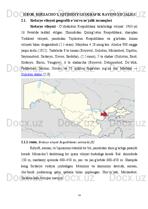 II BOB.  MIRZACHO’L IQTISODIY GEOGRAFIK RAYONI XO’JALIGI
2.1. Sirdaryo viloyati geografik o’rni va xo’jalik tarmoqlari
Sirdaryo   viloyati   -   O zbekiston   Respublikasi   tarkibidagi   viloyat.   1963-yilʻ
16   fevralda   tashkil   etilgan.   Shimolidan   Qozog iston	
ʻ   Respublikasi,   sharqdan
Toshkent   viloyati ,   janubidan   Tojikiston   Respublikasi   va   g arbdan  	
ʻ Jizzax
viloyati   bilan chegaradosh (2.1-rasm). Maydoni 4.28 ming km. Aholisi 900 migga
yaqin kishi ( 2022 ). Tarkibida 8 ta tuman (Boyovut, Guliston, Mirzaobod, Oqoltin,
Sayxunobod,   Sirdaryo,   Xovos,   Sardoba),   (2.2-rasm),   5   ta   shahar   (Guliston,   Baxt,
Sirdaryo,   Shirin,   Yangiyer),   6   ta   shaharcha   (Boyovut,   Dehqonobod,   Do stlik,	
ʻ
Paxtaobod,   Sayxun,   Xovos)   va   75   qishloq   fuqarolari   yig ini   bor.   Markazi   —	
ʻ
Guliston shahri  [2,8] .
2.1.1-rasm.  Sirdaryo viloyati Respublikamiz xaritasida [9].
Relyefi, asosan, to lqinsimon tekislik bo lib, janubidan shim.g arbga pasayib	
ʻ ʻ ʻ
boradi.   Mirzacho l   dashtining   bir   qismi   viloyat   hududiga   kiradi.   Bal.   shimubida	
ʻ
230   m,   markaziy   qismida   400–450   m,   jan.   va   jan.g arbda   600–650   m.   Sharqida	
ʻ
keng   Sirdaryo   vodiysi   joylashgan.   Mezozoy   va   kaynozoy   davrida,   asosan,
cho kindi   jinslarning   qalin   qatlami   bilan   qoplangan.   Sho ro zak,   Mirzarabot,	
ʻ ʻ ʻ
Sardoba kabi botiqlar mavjud.
14 
