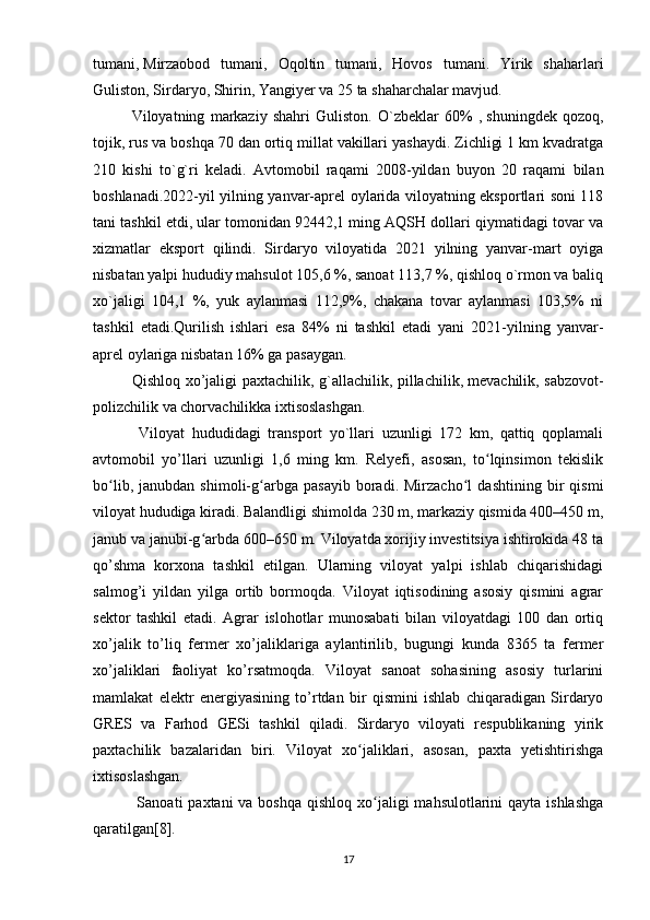 tumani,   Mirzaobod   tumani ,   Oqoltin   tumani,   Hovos   tumani.   Yirik   shaharlari
Guliston, Sirdaryo, Shirin, Yangiyer va 25 ta shaharchalar mavjud. 
Viloyatning   markaziy   shahri   Guliston.   O`zbeklar   60%   ,   shuningdek   qozoq ,
tojik, rus va boshqa 70 dan ortiq millat vakillari yashaydi. Zichligi 1 km kvadratga
210   kishi   to`g`ri   keladi.   Avtomobil   raqami   2008-yildan   buyon   20   raqami   bilan
boshlanadi.2022-yil yilning yanvar-aprel oylarida viloyatning eksportlari soni 118
tani tashkil etdi, ular tomonidan 92442,1 ming AQSH dollari qiymatidagi tovar va
xizmatlar   eksport   qilindi.   Sirdaryo   viloyatida   2021   yilning   yanvar-mart   oyiga
nisbatan yalpi hududiy mahsulot 105,6 %, sanoat 113,7 %, qishloq o`rmon va baliq
xo`jaligi   104,1   %,   yuk   aylanmasi   112,9%,   chakana   tovar   aylanmasi   103,5%   ni
tashkil   etadi.Qurilish   ishlari   esa   84%   ni   tashkil   etadi   yani   2021-yilning   yanvar-
aprel oylariga nisbatan 16% ga pasaygan.
Qishloq xo’jaligi paxtachilik, g`allachilik, pillachilik,   mevachilik , sabzovot-
polizchilik va chorvachilikka ixtisoslashgan.
  Viloyat   hududidagi   transport   yo`llari   uzunligi   172   km,   qattiq   qoplamali
avtomobil   yo’llari   uzunligi   1,6   ming   km.   Relyefi,   asosan,   to lqinsimon   tekislikʻ
bo lib,   janubdan   shimoli-g arbga   pasayib   boradi.   Mirzacho l   dashtining   bir   qismi	
ʻ ʻ ʻ
viloyat hududiga kiradi. Balandligi shimolda 230 m, markaziy qismida 400–450 m,
janub va janubi-g arbda 600–650 m. Viloyatda xorijiy invеstitsiya ishtirokida 48 ta	
ʻ
qo’shma   korxona   tashkil   еtilgan.   Ularning   viloyat   yalpi   ishlab   chiqarishidagi
salmog’i   yildan   yilga   ortib   bormoqda.   Viloyat   iqtisodining   asosiy   qismini   agrar
sеktor   tashkil   еtadi.   Agrar   islohotlar   munosabati   bilan   viloyatdagi   100   dan   ortiq
xo’jalik   to’liq   fеrmеr   xo’jaliklariga   aylantirilib,   bugungi   kunda   8365   ta   fеrmеr
xo’jaliklari   faoliyat   ko’rsatmoqda.   Viloyat   sanoat   sohasining   asosiy   turlarini
mamlakat   еlеktr   еnеrgiyasining   to’rtdan   bir   qismini   ishlab   chiqaradigan   Sirdaryo
GRЕS   va   Farhod   GЕSi   tashkil   qiladi.   Sirdaryo   viloyati   respublikaning   yirik
paxtachilik   bazalaridan   biri.   Viloyat   xo jaliklari,   asosan,   paxta   yetishtirishga	
ʻ
ixtisoslashgan.
  Sanoati  paxtani  va boshqa  qishloq xo jaligi  mahsulotlarini  qayta  ishlashga	
ʻ
qaratilgan[8].
17 