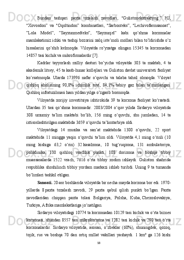 Bundan   tashqari   paxta   tozalash   zavodlari,   "Gulistonеkstraktyog`”   HJ,
"Xovosdon”   va   "Oqoltindon”   kombinatlari,   "Sarbontеks”,   "Lеchivofarmsanoat”,
”Lola   Modеl”,   ”Sayxunmеdtеks”,   "Sayxunjеl”   kabi   qo’shma   korxonalar
mamlakatimiz ichki va tashqi bozorini xalq istе’moli mollari bilan to’ldirishda o’z
hissalarini   qo’shib   kеlmoqda.   Viloyatda   ro’yxatga   olingan   15345   ta   korxonadan
14857 tasi kichik va mikrofirmalardir [7].
Kadrlar   tayyorlash   milliy   dasturi   bo’yicha   viloyatda   303   ta   maktab ,   4   ta
akadеmik litsеy, 45 ta kasb-hunar kollеjlari va Guliston davlat univеrsitеti faoliyat
ko’rsatmoqda.   Ularda   173996   nafar   o’quvchi   va   talaba   tahsil   olmoqda.   Viloyat
qishloq   aholisining   90,8%   ichimlik   suvi,   84,1%   tabiiy   gaz   bilan   ta’minlangan.
Qishloq infratuzilmasi ham yildan yilga o’zgarib bormoqda. 
Viloyatda   xorijiy   investitsiya   ishtirokida   39   ta   korxona   faoliyat   ko rsatadi.ʻ
Ulardan   35   tasi   qo shma   korxonadir.   2003/2004   o quv   yilida   Sirdaryo   viloyatida	
ʻ ʻ
308   umumiy   ta lim   maktabi   bo lib,   156   ming   o quvchi,   shu   jumladan,   14   ta	
ʼ ʻ ʻ
ixtisoslashtirilgan maktabda 3659 o quvchi ta limtarbiya oldi. 	
ʻ ʼ
Viloyatdagi   14   musika   va   san at   maktabida   1300   o quvchi,   22   sport	
ʼ ʻ
maktabida   11   mingga   yaqin   o quvchi   ta lim   oldi.   Viloyatda   4,1   ming   o rinli   (10	
ʻ ʼ ʻ
ming   kishiga   63,2   o rin)   32	
ʻ   kasalxona ,   10   tug ruqxona,   131   ambulatoriya,	ʻ
poliklinika,   130   qishloq   vrachlik   punkti,   108   dorixona   va   boshqa   tibbiy
muassasalarda   1522   vrach,   7616   o rta   tibbiy   xodim   ishlaydi.   Guliston   shahrida	
ʻ
respublika   shoshilinch   tibbiy  yordam   markazi   ishlab   turibdi.   Uning  9   ta  tumanda
bo limlari tashkil etilgan.	
ʻ  
Sanoati.  20-asr boshlarida viloyatda bir necha mayda korxona bor edi. 1970-
yillarda   8   paxta   tozalash   zavodi ,   29   paxta   qabul   qilish   punkti   bo lgan.   Paxta	
ʻ
zavodlaridan   chiqqan   paxta   tolasi   Bolgariya,   Polsha,   Kuba,   Chexoslovakiya ,
Turkiya, Afrika mamlakatlariga jo natilgan.	
ʻ
Sirdaryo viloyatidagi 10774 ta korxonadan 10129 tasi kichik va o rta biznes	
ʻ
korxonasi,  shundan   8557 tasi  mikrokorxona  va 1282  tasi   kichik va  290  tasi   o rta	
ʻ
korxonalardir.   Sirdaryo   viloyatida ,   asosan,   o zbeklar   (60%),   shuningdek,   qozoq,	
ʻ
tojik,   rus   va   boshqa   70   dan   ortiq   millat   vakillari   yashaydi.   1   km²   ga   126   kishi
18 