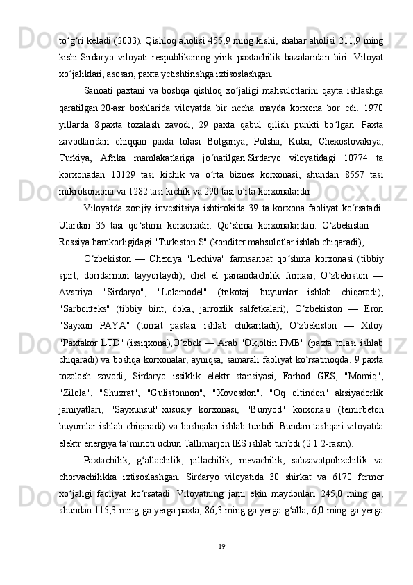 to g ri keladi (2003). Qishloq aholisi 455,9 ming kishi, shahar aholisi 211,9 mingʻ ʻ
kishi.Sirdaryo   viloyati   respublikaning   yirik   paxtachilik   bazalaridan   biri.   Viloyat
xo jaliklari, asosan, paxta yetishtirishga ixtisoslashgan. 
ʻ
Sanoati   paxtani   va   boshqa   qishloq   xo jaligi   mahsulotlarini   qayta   ishlashga	
ʻ
qaratilgan.20-asr   boshlarida   viloyatda   bir   necha   mayda   korxona   bor   edi.   1970
yillarda   8   paxta   tozalash   zavodi,   29   paxta   qabul   qilish   punkti   bo lgan.   Paxta	
ʻ
zavodlaridan   chiqqan   paxta   tolasi   Bolgariya,   Polsha,   Kuba,   Chexoslovakiya,
Turkiya,   Afrika   mamlakatlariga   jo natilgan.Sirdaryo   viloyatidagi   10774   ta	
ʻ
korxonadan   10129   tasi   kichik   va   o rta   biznes   korxonasi,   shundan   8557   tasi
ʻ
mikrokorxona va 1282 tasi kichik va 290 tasi o rta korxonalardir.	
ʻ
Viloyatda   xorijiy   investitsiya   ishtirokida   39   ta   korxona   faoliyat   ko rsatadi.	
ʻ
Ulardan   35   tasi   qo shma   korxonadir.   Qo shma   korxonalardan:   O zbekistan   —	
ʻ ʻ ʻ
Rossiya hamkorligidagi "Turkiston S" (konditer mahsulotlar ishlab chiqaradi), 
O zbekiston   —   Chexiya   "Lechiva"   farmsanoat   qo shma   korxonasi   (tibbiy	
ʻ ʻ
spirt,   doridarmon   tayyorlaydi),   chet   el   parrandachilik   firmasi,   O zbekiston   —	
ʻ
Avstriya   "Sirdaryo",   "Lolamodel"   (trikotaj   buyumlar   ishlab   chiqaradi),
"Sarbonteks"   (tibbiy   bint,   doka,   jarroxlik   salfetkalari),   O zbekiston   —   Eron	
ʻ
"Sayxun   PAYA"   (tomat   pastasi   ishlab   chikariladi),   O zbekiston   —   Xitoy
ʻ
"Paxtakor  LTD" (issiqxona),O zbek  — Arab "Ok,oltin PMB"  (paxta  tolasi  ishlab	
ʻ
chiqaradi)   va boshqa korxonalar, ayniqsa, samarali faoliyat ko rsatmoqda. 9 paxta	
ʻ
tozalash   zavodi,   Sirdaryo   issiklik   elektr   stansiyasi,   Farhod   GES,   "Momiq",
"Zilola",   "Shuxrat",   "Gulistonnon",   "Xovosdon",   "Oq   oltindon"   aksiyadorlik
jamiyatlari,   "Sayxunsut"   xususiy   korxonasi,   "Bunyod"   korxonasi   (temirbeton
buyumlar ishlab chiqaradi) va boshqalar ishlab turibdi. Bundan tashqari viloyatda
elektr energiya ta’minoti uchun Tallimarjon IES ishlab turibdi (2.1.2-rasm).
Paxtachilik,   g allachilik,   pillachilik,   mevachilik,   sabzavotpolizchilik   va	
ʻ
chorvachilikka   ixtisoslashgan.   Sirdaryo   viloyatida   30   shirkat   va   6170   fermer
xo jaligi   faoliyat   ko rsatadi.   Viloyatning   jami   ekin   maydonlari   245,0   ming   ga,	
ʻ ʻ
shundan 115,3 ming ga yerga paxta, 86,3 ming ga yerga g alla, 6,0 ming ga yerga	
ʻ
19 