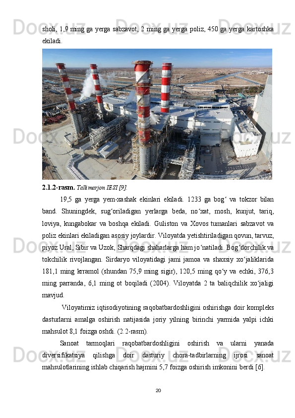 sholi, 1,9   ming   ga yerga sabzavot , 2 ming ga yerga poliz, 450 ga yerga kartoshka
ekiladi.
2.1.2-rasm.  Tallimarjon IESI [9].
19,5   ga   yerga   yem-xashak   ekinlari   ekiladi.   1233   ga   bog   va   tokzor   bilanʻ
band.   Shuningdek,   sug oriladigan   yerlarga   beda,   no xat,   mosh,   kunjut,   tariq,	
ʻ ʻ
loviya,   kungabokar   va   boshqa   ekiladi.   Guliston   va   Xovos   tumanlari   sabzavot   va
poliz ekinlari ekiladigan asosiy joylardir. Viloyatda   yetishtiriladigan qovun, tarvuz,
piyoz Ural, Sibir va Uzok, Sharqdagi shaharlarga ham jo natiladi. Bog dorchilik va	
ʻ ʻ
tokchilik   rivojlangan.   Sirdaryo   viloyatidagi   jami   jamoa   va   shaxsiy   xo jaliklarida	
ʻ
181,1  ming   krramol   (shundan   75,9   ming   sigir),   120,5  ming   qo y   va  echki,   376,3	
ʻ
ming   parranda,   6,1   ming   ot   boqiladi   (2004).   Viloyatda   2   ta   baliqchilik   xo jaligi	
ʻ
mavjud.
                 Viloyatimiz iqtisodiyotining raqobatbardoshligini oshirishga doir kompleks
dasturlarni   amalga   oshirish   natijasida   joriy   yilning   birinchi   yarmida   yalpi   ichki
mahsulot 8,1 foizga oshdi. (2.2-rasm).
Sanoat   tarmoqlari   raqobatbardoshligini   oshirish   va   ularni   yanada
diversifikatsiya   qilishga   doir   dasturiy   chora-tadbirlarning   ijrosi   sanoat
mahsulotlarining ishlab chiqarish hajmini 5,7 foizga oshirish imkonini berdi [6].
20 