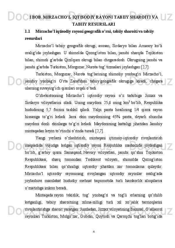 I BOB. MIRZACHO’L IQTISODIY RAYONI TABIIY SHAROITI VA
TABIIY RESURSLARI
1.1 Mirzacho’l iqtisodiy rayoni geografik o’rni, tabiiy sharoiti va tabiiy 
resurslari
Mirzacho‘l   tabiiy   geografik   okrugi,   asosan,   Sirdaryo   bilan   Arnasoy   ko‘li
oralig‘ida   joylashgan.   U   shimolda   Qozog‘iston   bilan,   janubi   sharqda   Т ojikiston
bilan,   shimoli   g‘arbda   Qizilqum   okrugi   bilan   chegaradosh.   Okrugning   janubi   va
janubi g‘arbda   Т urkiston , Morguzar, Nurota tog‘ tizmalari joylashgan [2,7].
Т urkiston,   Morguzar,   Nurota   tog‘larining   shimoliy   yonbag‘ri   Mirzacho‘l,
janubiy   yonbag‘ri   O‘rta   Zarafshon   tabiiy   geografik   okrugiga   kiradi ,   chegara
ularning suvayirg‘ich qismlari orqali o‘tadi.
O’zbekistonning   Mirzacho’l   iqtisodiy   rayoni   o’z   tarkibiga   Jizzax   va
Sirdaryo   viloyatlarini   oladi.   Uning   maydoni   25,6   ming   km 2
  bo’lib,   Respublika
hududining   5,7   foizini   tashkil   qiladi.   Yalpi   paxta   hosilining   1/4   qismi   rayon
hissasiga   to’g’ri   keladi.   Jami   ekin   maydonining   45%   paxta,   deyarli   shuncha
maydoni   donli   ekinlarga   to’g’ri   keladi.   Maydonining   kattaligi   jihatidan   Janubiy
mintaqadan keyin to’rtinchi o’rinda turadi [2,7].
Yangi   yerlarni   o’zlashtirish,   mintaqani   ijtimoiy-iqtisodiy   rivojlantirish
maqsadida   vujudga   kelgan   iqtisodiy   rayon   Respublika   markazida   joylashgan
bo’lib,   g’arbiy   qismi   Samaqand,   Navoiy   viloyatlari ,   janubi   qo’shni   Tojikiston
Respublikasi,   sharq   tomondan   Toshkent   viloyati,   shimolda   Qozog’iston
Respublikasi   bilan   qo’shniligi   iqtisodiy   jihatdan   xar   tomonlama   qulaydir.
Mirzacho’l   iqtisodiy   rayonining   rivojlangan   iqtisodiy   rayonlar   oralig’ada
joylashuvi   mamlakat   hududiy   mehnat   taqsimotida   turli   hamkorlik   aloqalarini
o’rnatishga imkon beradi.
Mintaqada   rayon   tekislik ,   tog’   yonbag’ri   va   tog’li   erlarning   qo’shilib
ketganligi,   tabiiy   sharoitning   xilma-xilligi   turli   xil   xo’jalik   tarmoqlarini
rivojlantirishga sharoit yaratgan. Jumladan,   Jizzax viloyatining Baxmal , G’allaorol
rayonlari   Turkiston,   Molgo’zar,   Gubdin,   Quytosh   va   Qaroqchi   tog’lari   botig’ida
4 