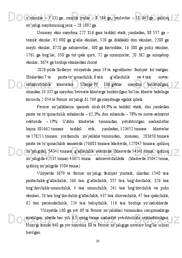 o‘rmonlar   –   7   331   ga,   muzlik   yerlar   –   9   584   ga,   yaylovlar   –   18   645   ga,   qishloq
xo‘jaligi maydonining jami –   28 1092   ga.
Umumiy   ekin   maydoni   227   816   gani   tashkil   etadi,   jumladan,   80   557   ga   –
texnik   ekinlar,   92   900   ga   g‘alla   ekinlari,   520   ga   dukkakli   don   ekinlari,   2200   ga
moyli   ekinlar,   8720   ga   sabzavotlar,   300   ga   kartoshka,   16   380   ga   poliz   ekinlari ,
1761   ga   bog‘lar,   350   ga   tut   ipak   qurti,   72   ga   uzumzorlar,   20   382   ga   ozuqabop
ekinlar, 3674 ga boshqa ekinlardan iborat.
2020-yilda   Sirdaryo   viloyatida   jami   19   ta   agroklaster   faoliyat   ko‘rsatgan.
Shulardan   7   ta   paxta-to‘qimachilik,   8   tasi   g‘allachilik   va   4   tasi   meva-
sabzavotchilik   klasterlari.   Ularga   95   106   gektar   maydon   biriktirilgan,
shundan   33   337   ga maydon bevosita klasterga biriktirilgan bo‘lsa, klaster tarkibiga
kiruvchi   2   054   ta fermer xo‘jaligi   61 769   ga maydonga egalik qiladi. 
Fermer   xo‘jaliklarini   qamrab   olish   64,9%   ni   tashkil   etadi,   shu   jumladan
paxta va to‘qimachilik sohalarida –   62,3%,   don sohasida –   78%   va meva-sabzavot
sektorida   –   19%.   Ushbu   klasterlar   tomonidan   yetishtirilgan   mahsulotlar
hajmi   301662   tonnani   tashkil   etdi,   jumladan,   123452   tonnasi   klasterlar
va   178211   tonnasi   yordamchi   xo‘jaliklar   tomonidan ,   xususan,   203650   tonnasi
paxta va to‘qimachilik sanoatida (76603   tonnasi klasterda,   127047   tonnasi qishloq
xo‘jaligida),   54341   tonnasi   g‘allachilik   sektorida   (klasterda   54341   tonna,   qishloq
xo‘jaligida   42535   tonna)   43671   tonna   sabzavotchilikda   (klasterda   35042   tonna,
qishloq xo‘jaligida   3504   tonna).
Viloyatda   3679   ta   fermer   xo‘jaligi   faoliyat   yuritadi,   ulardan   1540   tasi
paxtachilik-g‘allachilik,   266   tasi   g‘allachilik,   357   tasi   bog‘dorchilik,   326   tasi
bog‘dorchilik-uzumchilik,   5   tasi   uzumchilik,   241   tasi   bog‘dorchilik   va   poliz
ekinlari, 26 tasi bog‘dorchilik-g‘allachilik, 437 tasi chorvachilik, 47 tasi   ipakchilik,
62   tasi   parrandachilik,   224   tasi   baliqchilik,   116   tasi   boshqa   yo‘nalishlarda.
                  Viloyatda   160   ga   yer   69   ta   fermer   xo‘jaliklari   tomonidan   issiqxonalarga
ajratilgan ,   ularda   har   yili   6,5   ming   tonna   mahsulot   yetishtirilishi   rejalashtirilgan.
Hozirgi kunda 640 ga yer maydoni 88 ta fermer xo‘jaligiga intensiv bog‘lar uchun
berilgan.
23 