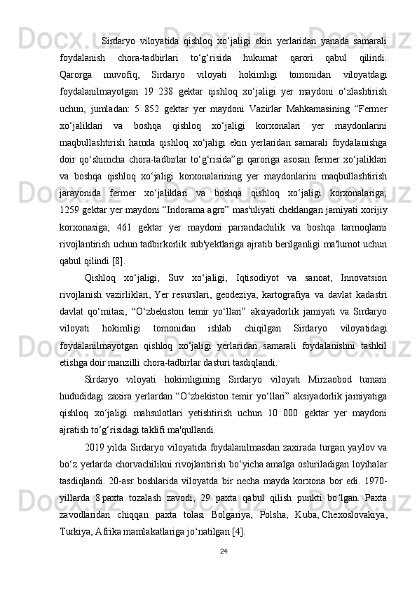                   Sirdaryo   viloyatida   qishloq   xo‘jaligi   ekin   yerlaridan   yanada   samarali
foydalanish   chora-tadbirlari   to‘g‘risida   hukumat   qarori   qabul   qilindi.
Qarorga   muvofiq,   Sirdaryo   viloyati   hokimligi   tomonidan   viloyatdagi
foydalanilmayotgan   19   238   gektar   qishloq   xo‘jaligi   yer   maydoni   o‘zlashtirish
uchun,   jumladan:   5   852   gektar   yer   maydoni   Vazirlar   Mahkamasining   “Fermer
xo‘jaliklari   va   boshqa   qishloq   xo‘jaligi   korxonalari   yer   maydonlarini
maqbullashtirish   hamda   qishloq   xo‘jaligi   ekin   yerlaridan   samarali   foydalanishga
doir   qo‘shimcha   chora-tadbirlar   to‘g‘risida”gi   qaroriga   asosan   fermer   xo‘jaliklari
va   boshqa   qishloq   xo‘jaligi   korxonalarining   yer   maydonlarini   maqbullashtirish
jarayonida   fermer   xo‘jaliklari   va   boshqa   qishloq   xo‘jaligi   korxonalariga;
1259 gektar yer maydoni “Indorama agro” mas'uliyati cheklangan jamiyati xorijiy
korxonasiga;   461   gektar   yer   maydoni   parrandachilik   va   boshqa   tarmoqlarni
rivojlantirish uchun tadbirkorlik sub'yektlariga ajratib berilganligi ma'lumot uchun
qabul qilindi [8].
Qishloq   xo‘jaligi,   Suv   xo‘jaligi,   Iqtisodiyot   va   sanoat,   Innovatsion
rivojlanish   vazirliklari,   Yer   resurslari,   geodeziya,   kartografiya   va   davlat   kadastri
davlat   qo‘mitasi,   “O‘zbekiston   temir   yo‘llari”   aksiyadorlik   jamiyati   va   Sirdaryo
viloyati   hokimligi   tomonidan   ishlab   chiqilgan   Sirdaryo   viloyatidagi
foydalanilmayotgan   qishloq   xo‘jaligi   yerlaridan   samarali   foydalanishni   tashkil
etishga doir manzilli chora-tadbirlar dasturi tasdiqlandi.
Sirdaryo   viloyati   hokimligining   Sirdaryo   viloyati   Mirzaobod   tumani
hududidagi   zaxira   yerlardan   “O‘zbekiston   temir   yo‘llari”   aksiyadorlik   jamiyatiga
qishloq   xo‘jaligi   mahsulotlari   yetishtirish   uchun   10   000   gektar   yer   maydoni
ajratish to‘g‘risidagi taklifi ma'qullandi.
2019 yilda Sirdaryo viloyatida foydalanilmasdan zaxirada turgan yaylov va
bo‘z yerlarda chorvachilikni rivojlantirish bo‘yicha amalga oshiriladigan loyihalar
tasdiqlandi.   20-asr   boshlarida   viloyatda   bir   necha   mayda   korxona   bor   edi.   1970-
yillarda   8   paxta   tozalash   zavodi ,   29   paxta   qabul   qilish   punkti   bo lgan.   Paxtaʻ
zavodlaridan   chiqqan   paxta   tolasi   Bolgariya,   Polsha,   Kuba,   Chexoslovakiya ,
Turkiya, Afrika mamlakatlariga jo natilgan [4].	
ʻ
24 