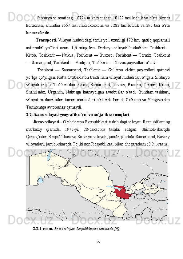 Sirdaryo viloyatidagi 10774 ta korxonadan 10129 tasi kichik va o rta biznesʻ
korxonasi,  shundan   8557 tasi  mikrokorxona  va 1282  tasi   kichik va  290  tasi   o rta	
ʻ
korxonalardir.
        Transporti.  Viloyat hududidagi temir yo'l uzunligi 172   km, qattiq qoplamali
avtomobil   yo llari   uzun.   1,6   ming   km.   Sirdaryo   viloyati   hududidan   Toshkent—	
ʻ
Kitob,   Toshkent   —   Nukus,   Toshkent   —   Buxoro,   Toshkent   —   Termiz,   Toshkent
— Samarqand, Toshkent — Andijon, Toshkent — Xovos poyezdlari o tadi. 	
ʻ
Toshkent   —   Samarqand,   Toshkent   —   Guliston   elektr   poyezdlari   qatnovi
yo lga qo yilgan. Katta O zbekiston trakti ham viloyat hududidan o tgan. Sirdaryo	
ʻ ʻ ʻ ʻ
viloyati   orqali   Toshkentdan   Jizzax,   Samarqand,   Navoiy,   Buxoro,   Termiz,   Kitob,
Shahrisabz,   Urganch,   Nukusga   katnaydigan   avtobuslar   o tadi.   Bundam   tashkari,	
ʻ
viloyat markazi bilan tuman markazlari o rtasida hamda Guliston va Yangiyerdan	
ʻ
Toshkentga avtobuslar qatnaydi.
2.2  Jizzax viloyati geografik o’rni va xo’jalik tarmoqlari
Jizzax viloyati   - O zbekiston Respublikasi tarkibidagi viloyat. 	
ʻ Respublikaning
markaziy   qismida.   1973-yil   28-dekabrda   tashkil   etilgan.   Shimoli-sharqda
Qozog iston Respublikasi va Sirdaryo viloyati, janubi-g arbda Samarqand, Navoiy	
ʻ ʻ
viloyatlari, janubi-sharqda Tojikiston Respublikasi bilan chegaradosh (2.2.1-rasm).
2.2.1-rasm.  Jizzax viloyati Respublikamiz xaritasida [9].    
25 