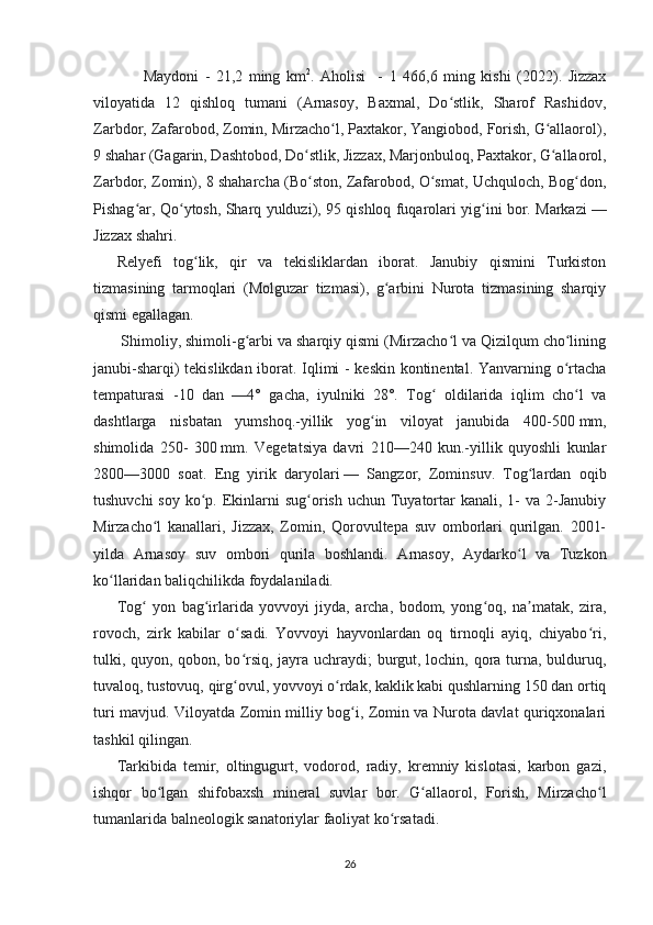 Maydoni   -   21,2   ming   km 2
.   Aholisi     -   1   466,6   ming   kishi   (2022).   Jizzax
viloyatida   12   qishloq   tumani   (Arnasoy,   Baxmal,   Do stlik,   Sharof   Rashidov,ʻ
Zarbdor, Zafarobod, Zomin, Mirzacho l, Paxtakor, Yangiobod, Forish, G allaorol),	
ʻ ʻ
9 shahar (Gagarin, Dashtobod, Do stlik, Jizzax, Marjonbuloq, Paxtakor, G allaorol,	
ʻ ʻ
Zarbdor, Zomin), 8 shaharcha (Bo ston, Zafarobod, O smat, Uchquloch, Bog don,
ʻ ʻ ʻ
Pishag ar, Qo ytosh, Sharq yulduzi), 95 qishloq fuqarolari yig ini bor. Markazi	
ʻ ʻ ʻ   —
Jizzax shahri.
Relyefi   tog lik,   qir   va   tekisliklardan   iborat.   Janubiy   qismini   Turkiston	
ʻ
tizmasining   tarmoqlari   (Molguzar   tizmasi),   g arbini   Nurota   tizmasining   sharqiy	
ʻ
qismi egallagan.
 Shimoliy, shimoli-g arbi va sharqiy qismi (Mirzacho l va Qizilqum cho lining	
ʻ ʻ ʻ
janubi-sharqi) tekislikdan iborat. Iqlimi - keskin kontinental. Yanvarning o rtacha	
ʻ
tempaturasi   -10   dan   —4°   gacha,   iyulniki   28°.   Tog   oldilarida   iqlim   cho l   va	
ʻ ʻ
dashtlarga   nisbatan   yumshoq.-yillik   yog in   viloyat   janubida   400-500	
ʻ   mm,
shimolida   250-   300   mm.   Vegetatsiya   davri   210—240   kun.-yillik   quyoshli   kunlar
2800—3000   soat.   Eng   yirik   daryolari   —   Sangzor,   Zominsuv.   Tog lardan   oqib	
ʻ
tushuvchi  soy  ko p. Ekinlarni  sug orish uchun  Tuyatortar  kanali,  1-  va 2-Janubiy	
ʻ ʻ
Mirzacho l   kanallari,   Jizzax,   Zomin,   Qorovultepa   suv   omborlari   qurilgan.   2001-	
ʻ
yilda   Arnasoy   suv   ombori   qurila   boshlandi.   Arnasoy,   Aydarko l   va   Tuzkon	
ʻ
ko llaridan baliqchilikda foydalaniladi. 	
ʻ
Tog   yon   bag irlarida   yovvoyi   jiyda,   archa,   bodom,   yong oq,   na matak,   zira,	
ʻ ʻ ʻ ʼ
rovoch,   zirk   kabilar   o sadi.   Yovvoyi   hayvonlardan   oq   tirnoqli   ayiq,   chiyabo ri,	
ʻ ʻ
tulki, quyon, qobon, bo rsiq, jayra uchraydi; burgut, lochin, qora turna, bulduruq,
ʻ
tuvaloq, tustovuq, qirg ovul, yovvoyi o rdak, kaklik kabi qushlarning 150 dan ortiq
ʻ ʻ
turi mavjud. Viloyatda Zomin milliy bog i, Zomin va Nurota davlat quriqxonalari	
ʻ
tashkil qilingan.
Tarkibida   temir,   oltingugurt,   vodorod,   radiy,   kremniy   kislotasi,   karbon   gazi,
ishqor   bo lgan   shifobaxsh   mineral   suvlar   bor.   G allaorol,   Forish,   Mirzacho l	
ʻ ʻ ʻ
tumanlarida balneologik sanatoriylar faoliyat ko rsatadi.	
ʻ
26 