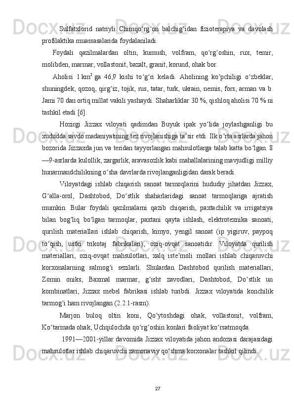           Sulfatxlorid   natriyli   Chimqo rg on   balchig idan   fizioterapiya   va   davolashʻ ʻ ʻ
profilaktika muassasalarida foydalaniladi.
Foydali   qazilmalardan   oltin,   kumush,   volfram,   qo rg oshin,   rux,   temir,	
ʻ ʻ
molibden, marmar, vollastonit, bazalt, granit, korund, ohak bor.
Aholisi   1   km 2
  ga   46,9   kishi   to g ri   keladi.   Aholining   ko pchiligi   o zbeklar,	
ʻ ʻ ʻ ʻ
shuningdek, qozoq, qirg iz, tojik, rus, tatar, turk, ukrain, nemis, fors, arman va b.	
ʻ
Jami 70 dan ortiq millat vakili yashaydi. Shaharliklar 30   %, qishloq aholisi 70   % ni
tashkil etadi [6].
Hozirgi   Jizzax   viloyati   qadimdan   Buyuk   ipak   yo lida   joylashganligi   bu	
ʻ
xududda savdo madaniyatining tez rivojlanishiga ta sir etdi. Ilk o rta asrlarda jahon	
ʼ ʻ
bozorida Jizzaxda jun va teridan tayyorlangan mahsulotlarga talab katta bo lgan. 8	
ʻ
—9-asrlarda kulollik, zargarlik, aravasozlik kabi mahallalarining mavjudligi milliy
hunarmandchilikning o sha davrlarda rivojlanganligidan darak beradi.	
ʻ
Viloyatdagi   ishlab   chiqarish   sanoat   tarmoqlarini   hududiy   jihatdan   Jizzax,
G alla-orol,   Dashtobod,   Do stlik   shaharlaridagi   sanoat   tarmoqlariga   ajratish	
ʻ ʻ
mumkin.   Bular   foydali   qazilmalarni   qazib   chiqarish,   paxtachilik   va   irrigatsiya
bilan   bog liq   bo lgan   tarmoqlar,   paxtani   qayta   ishlash,   elektrotexnika   sanoati,	
ʻ ʻ
qurilish   materiallari   ishlab   chiqarish,   kimyo,   yengil   sanoat   (ip   yigiruv,   paypoq
to qish,   ustki   trikotaj   fabrikalari),   oziq-ovqat   sanoatidir.   Viloyatda   qurilish	
ʻ
materiallari,   oziq-ovqat   mahsulotlari,   xalq   iste moli   mollari   ishlab   chiqaruvchi	
ʼ
korxonalarning   salmog i   sezilarli.   Shulardan   Dashtobod   qurilish   materiallari,	
ʻ
Zomin   oniks,   Baxmal   marmar,   g isht   zavodlari,   Dashtobod,   Do stlik   un	
ʻ ʻ
kombinatlari,   Jizzax   mebel   fabrikasi   ishlab   turibdi.   Jizzax   viloyatida   konchilik
tarmog i ham rivojlangan (2.2.1-rasm).	
ʻ
Marjon   buloq   oltin   koni,   Qo ytoshdagi   ohak,   vollastonit,   volfram,	
ʻ
Ko tarmada ohak, Uchqulochda qo rg oshin konlari faoliyat ko rsatmoqda.	
ʻ ʻ ʻ ʻ
  1991—2001-yillar  davomida Jizzax viloyatida jahon andozasi  darajasidagi
mahsulotlar ishlab chiqaruvchi zamonaviy qo shma korxonalar tashkil qilindi. 	
ʻ
27 