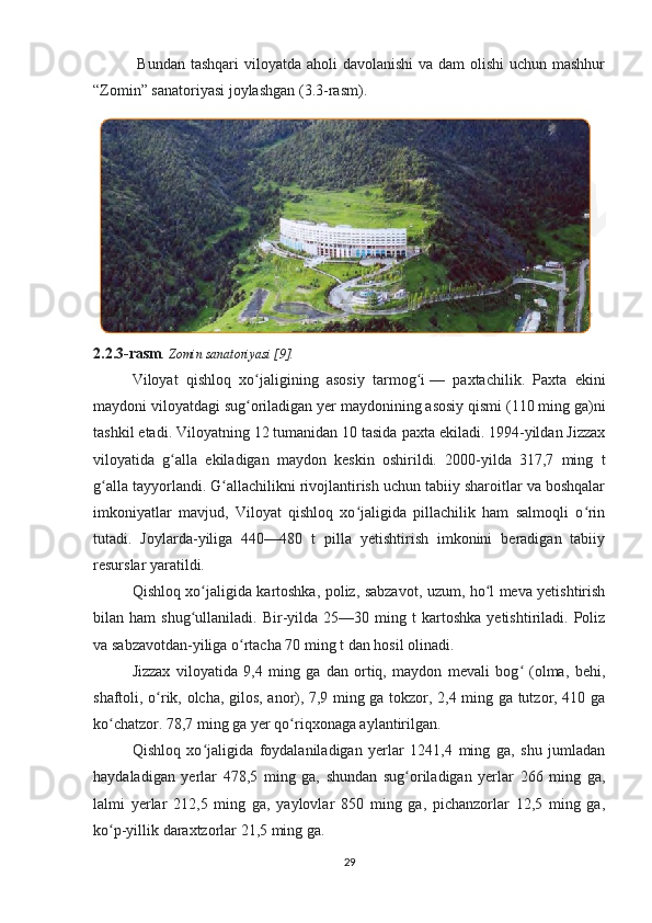   Bundan tashqari  viloyatda aholi davolanishi  va dam  olishi  uchun mashhur
“Zomin” sanatoriyasi joylashgan (3.3-rasm).
2.2.3-rasm . Zomin sanatoriyasi [9].
Viloyat   qishloq   xo jaligining   asosiy   tarmog iʻ ʻ   —   paxtachilik.   Paxta   ekini
maydoni viloyatdagi sug oriladigan yer maydonining asosiy qismi (110 ming ga)ni
ʻ
tashkil etadi. Viloyatning 12 tumanidan 10 tasida paxta ekiladi. 1994-yildan Jizzax
viloyatida   g alla   ekiladigan   maydon   keskin   oshirildi.   2000-yilda   317,7   ming   t	
ʻ
g alla tayyorlandi. G allachilikni rivojlantirish uchun tabiiy sharoitlar va boshqalar	
ʻ ʻ
imkoniyatlar   mavjud,   Viloyat   qishloq   xo jaligida   pillachilik   ham   salmoqli   o rin	
ʻ ʻ
tutadi.   Joylarda-yiliga   440—480   t   pilla   yetishtirish   imkonini   beradigan   tabiiy
resurslar yaratildi.
Qishloq xo jaligida kartoshka, poliz, sabzavot, uzum, ho l meva yetishtirish	
ʻ ʻ
bilan  ham   shug ullaniladi.  Bir-yilda  25—30   ming  t   kartoshka   yetishtiriladi.   Poliz
ʻ
va sabzavotdan-yiliga o rtacha 70 ming t dan hosil olinadi.	
ʻ
Jizzax   viloyatida   9,4   ming   ga   dan   ortiq,   maydon   mevali   bog   (olma,   behi,	
ʻ
shaftoli, o rik, olcha, gilos, anor), 7,9 ming ga tokzor, 2,4 ming ga tutzor, 410 ga	
ʻ
ko chatzor. 78,7 ming ga yer qo riqxonaga aylantirilgan.	
ʻ ʻ
Qishloq   xo jaligida   foydalaniladigan   yerlar   1241,4   ming   ga,   shu   jumladan	
ʻ
haydaladigan   yerlar   478,5   ming   ga,   shundan   sug oriladigan   yerlar   266   ming   ga,	
ʻ
lalmi   yerlar   212,5   ming   ga,   yaylovlar   850   ming   ga,   pichanzorlar   12,5   ming   ga,
ko p-yillik daraxtzorlar 21,5 ming ga.	
ʻ
29 