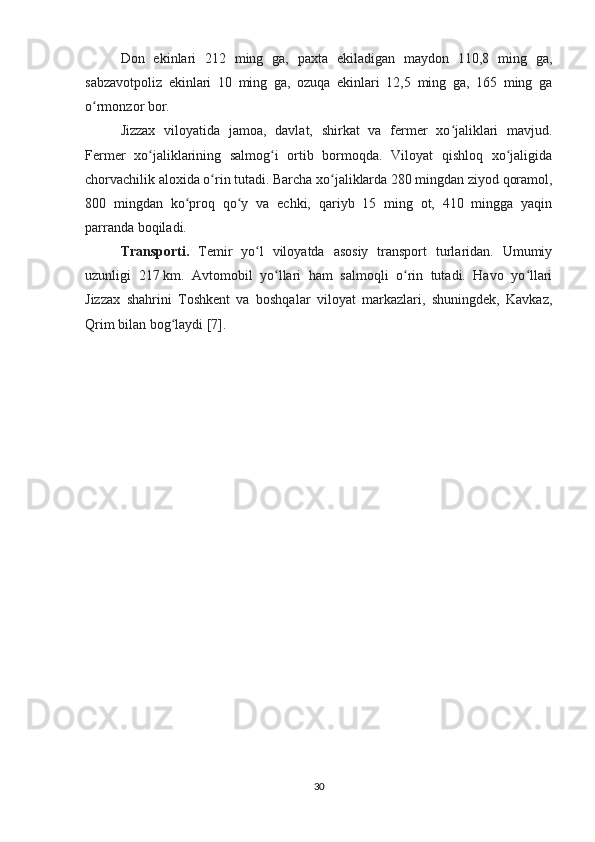 Don   ekinlari   212   ming   ga,   paxta   ekiladigan   maydon   110,8   ming   ga,
sabzavotpoliz   ekinlari   10   ming   ga,   ozuqa   ekinlari   12,5   ming   ga,   165   ming   ga
o rmonzor bor.ʻ
Jizzax   viloyatida   jamoa,   davlat,   shirkat   va   fermer   xo jaliklari   mavjud.	
ʻ
Fermer   xo jaliklarining   salmog i   ortib   bormoqda.   Viloyat   qishloq   xo jaligida	
ʻ ʻ ʻ
chorvachilik aloxida o rin tutadi. Barcha xo jaliklarda 280 mingdan ziyod qoramol,	
ʻ ʻ
800   mingdan   ko proq   qo y   va   echki,   qariyb   15   ming   ot,   410   mingga   yaqin	
ʻ ʻ
parranda boqiladi.
Transporti.   Temir   yo l   viloyatda   asosiy   transport   turlaridan.   Umumiy	
ʻ
uzunligi   217   km.   Avtomobil   yo llari   ham   salmoqli   o rin   tutadi.   Havo   yo llari	
ʻ ʻ ʻ
Jizzax   shahrini   Toshkent   va   boshqalar   viloyat   markazlari,   shuningdek,   Kavkaz,
Qrim bilan bog laydi [7].	
ʻ
30 